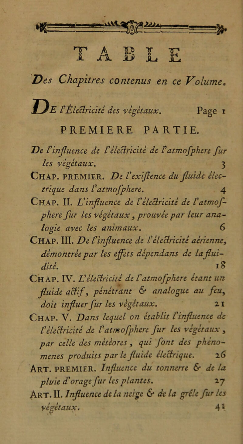 2AU !» T A- .. » Si. MJ TT Tp lu h Des Chapitres contenus en ce Volume. De P Électricité des végétaux. Page i PREMIERE PARTIE. De P influence de l'électricité de P atmofphere fur les végétaux. 3 Ch AP. PREMIER. De P exiflence du fluide élec- trique dans P atmofphere. 4 Chap. II. L'influence de P électricité de P atmof- phere fur les végétaux, prouvée par leur ana- logie avec les animaux. 6 CHAP. III. De l'influence de l'électricité aérienne, démontrée par les ejfets dépcndans de la flui- dité. 18 CHAP. IV. U électricité de P atmofphere étant un fluide actif, pénétrant & analogue au feuy doit influer fur les végétaux. z 1 CHAP. V. Dans lequel on établit l'influence de l'électricité de P atmofphere fur les végétaux , par celle des météores, qui font des phéno- mènes produits parle fluide électrique. z6 Art. PREMIER. Influence du tonnerre & de la pluie d'orage fur les plantes. 27 Art. II. Influence de la neige & de la grêle fur les végétaux. 41