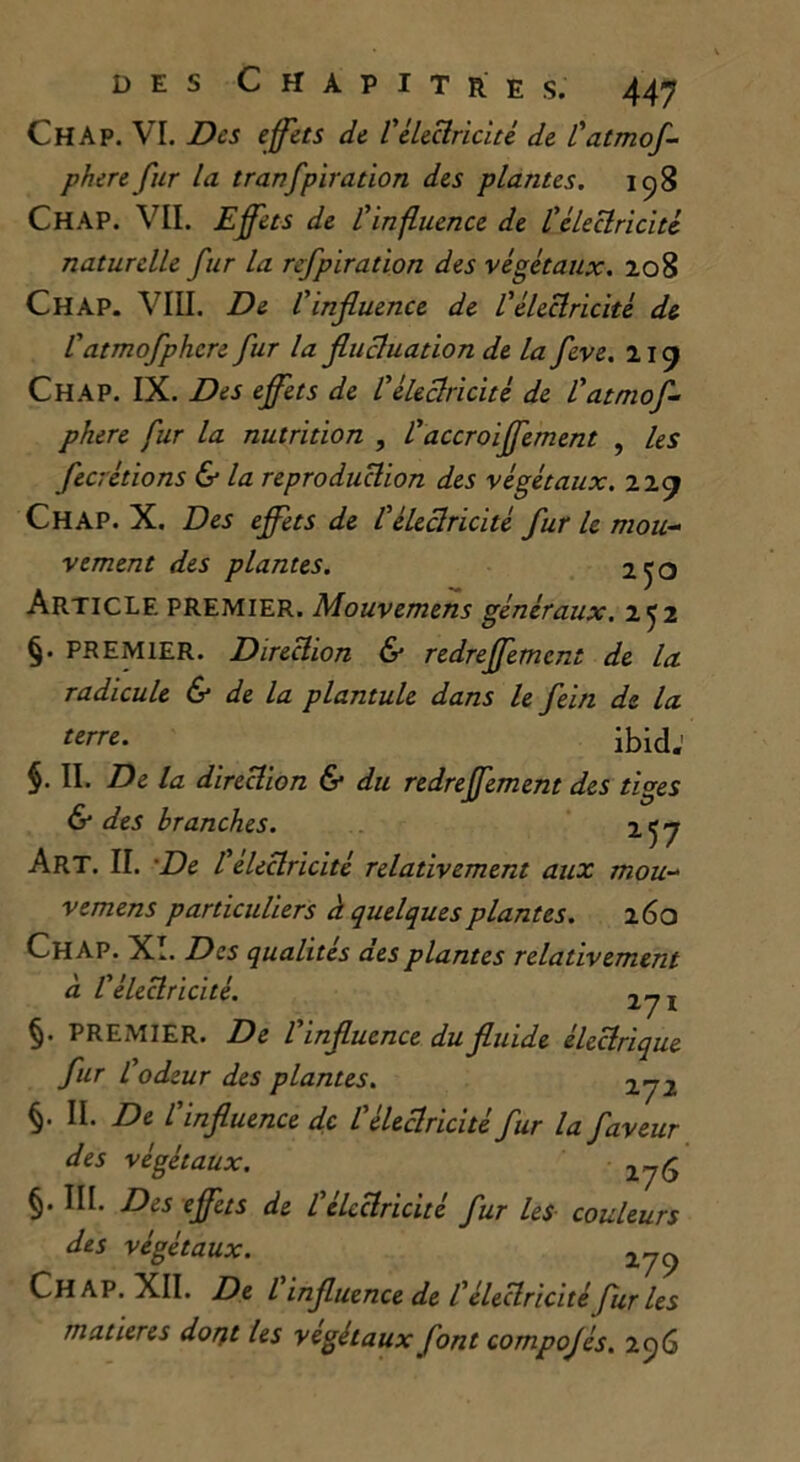 Ch A p. VI. Des effets de l'électricité de l'atmof- phere fur la tranfpiration des plantes. 158 CHAP. VIL Effets de l'influence de l'électricité naturelle fur la refpiration des végétaux. 208 Ch AP. VIII. De l'influence de l'électricité de l'atmofphcre fur la fluctuation de la feve. 219 Chap. IX. Des effets de l'électricité de l'atmof- phere fur la nutrition , l'accroiffement , les fecrétions & la reproduction des végétaux. 229 Chap. X. Des effets de l'électricité fur le mou- vement des plantes. 250 Article premier. Mouvemens généraux. 252 §• PREMIER. Direction & redreffement de la radicule & de la plantule dans le fein de la terre. ibidj §. II. De la direction & du redreffement des tiges & des branches. 257 Art. II. De l'électricité relativement aux mou- vemens particuliers à quelques plantes. 260 Chap. XI. Des qualités des plantes relativement à l'électricité. 271 §. PREMIER. De l'influence du fluide électrique fur l'odeur des plantes. 272 §. II. De l'influence de l'électricité fur la faveur des végétaux. 276 §• Des effets de l'électricité fur les couleurs des végétaux. 279 Chap. XII. De l influence de l'électricité fur les matières dotft les végétaux font compojés. 256