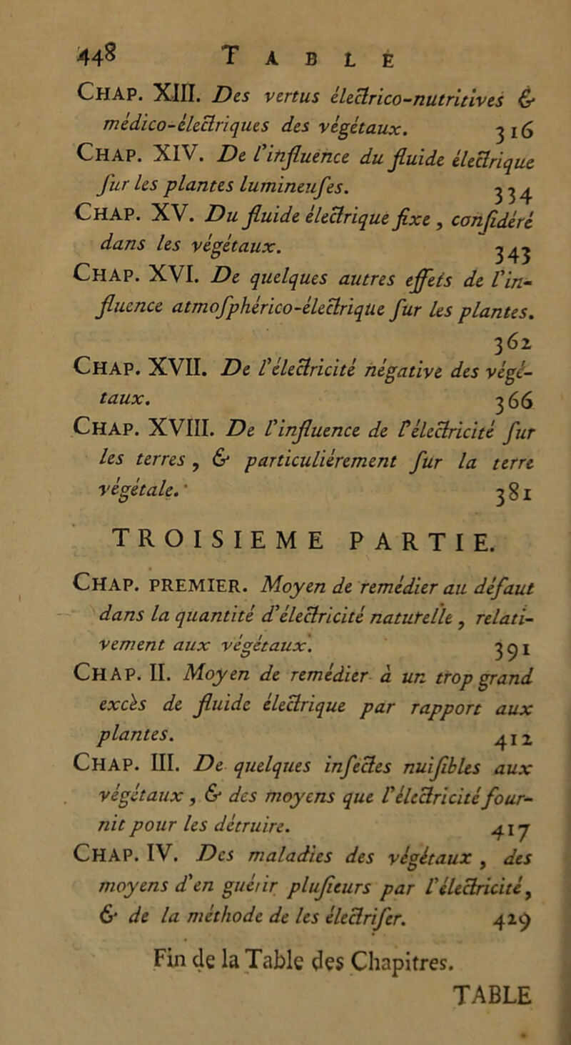 44^ Table ChAP. XIII. Des vertus éleclrico-nutritives & médico-électrique s des végétaux. 3 i<$ CHAP. XIV. De L'influence du fluide électrique fur les plantes lumineufes. ^ 34 Chap. XV. Du fluide électrique fixe , confidéré dans les végétaux. 3^ Chap. XVI. De quelques autres effets de l'in- fluence atmofphérico-éleclriqüe fur les plantes. 362 Chap. XVII. De l'électricité négative des végé- taux. 366 Chap. XVIII. De l'influence de lé électricité fur les terres , & particuliérement fur la terre végétale.’ 38! TROISIEME PARTIE. Chap. premier. Moyen de remédier au défaut dans la quantité dé électricité natutelle , relati- vement aux végétaux. 3 c) i Chap. II. Moyen de remédier à un trop grand excès de fluide électrique par rapport aux plantes. ^I2 CHAP. III. De quelques infectes nuiflbLes aux végétaux, & des moyens que l'électricité four- nit pour les détruire. 417 CHAP. IV. Des maladies des végétaux , des moyens dé en guérir plufleurs par l'électricité, & de la méthode de les éleclrifcr. 419 Fin de la Table des Chapitres. TABLE