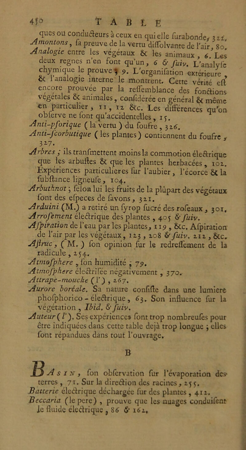 ques ou conducteurs à ceux en qui elle furabonde, 3z i A montons, fa preuve de la vertu diffolvante de l’air, 8o* Analogie entre les végétaux & les animaux , 6 Les deux régnés n’en font qu’un, 6 & fuiv. L’analyle chymique le prouve 9. L’organifation extérieure , et 1 analogie interne le montrent. Cette vérité eft encore prouvée par la reffemblance des fonctions végétales & animales, considérée en général & même en particulier, 11, n jkc. Les différences qu’on obierve ne font qu’accidentelles , if. Anti-pforiquc ( la vertu ) du foufre , 3ztf. Anti-fcorbutique ( les plantes) contiennent du foufre , 317. Arbres ; ils transmettent moins la commotion électrique que les arbulles & que les plantes herbacées, ioz. Expériences particulières fur l’aubier, l’écorce &C la liibftance ligneufe, 104. Arbuthnot ; félon lui les fruits de la plupart des végétaux font des efpeces de favons, jzi. Arduini (M.) a retiré un fyrop fucré des rofeaux , 301, Arrofement électrique des plantes , 405 & fuiv. Afpiration de l’eau par les plantes, 119 , fkc. Afpiration de l’air par les végétaux, IZ3 , zo8 & fuiv. ziz , &c. Ajiruc, ( M. ) fon opinion fur le redrelfement de la radicule, 1^4. Atmofpherc , fon humidité j 79. Atmofphere éleétrifée négativement , 370. Attrape-tnouclie (1’) , 167. Aurore boréale. Sa nature confifte dans une lumière phofphorico - éleétrique , 63. Son influence fur la végétation , Ibid. & fuiv. Auteur Ç l), Ses expériences font trop nombreulès pour être indiquées dans cette table déjà trop longue \ elles font répandues dans tout l’ouvrage. B JS A s I jf , fon obfervation fur l’évaporation des* terres , 71. Sur la direction des racines, 155. Batterie éleétrique déchargée fur des plantes , 411. Beccaria (lepere) , prouve que les nuages conduifent le fluide électrique , 86 <S’ x6z.