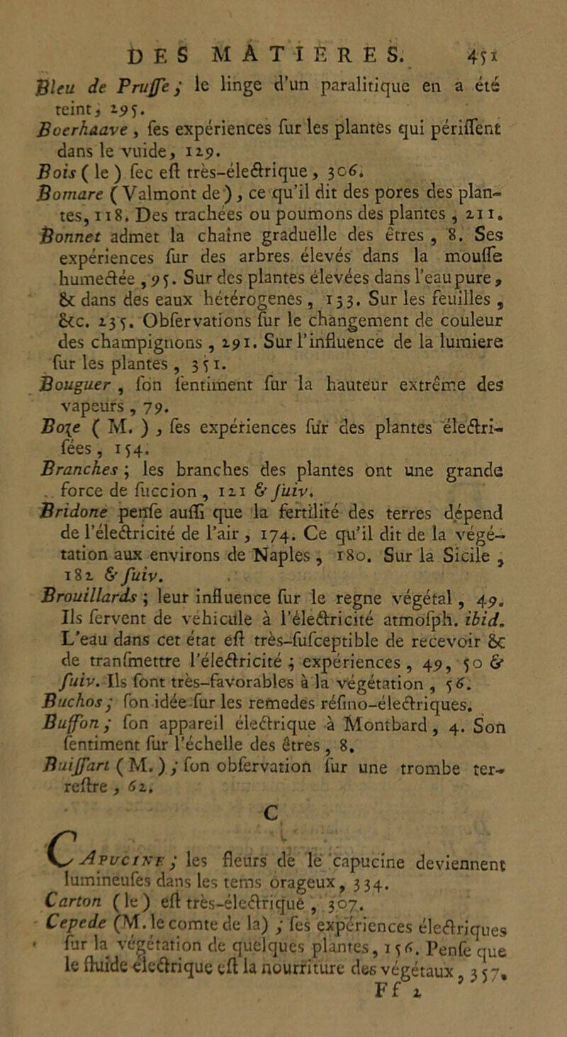 Bleu de Truffe j le linge d’un paralitiquc en a été teint, 19U Boerhaave , fes expériences fur les plantés qui périflenfc dans le vuide, 119. Bois ( le ) fec efl très-éleétrique ,3c6. Bomare (Valmont de), ce qu’il dit des pores des plan- tes, 118. Des trachées ou poumons des plantes , zi 1. Bonnet admet la chaîne graduelle des êtres , 8. Ses expériences fur des arbres élevés dans la moufle humeétée ,95. Sur des plantes élevées dans l’eau pure » &c dans des eaux hétérogènes, 153. Sur les feuilles , &c. Z35. Obfervations fur le changement de couleur des champignons , 191. Sur l’influence de la lumière fur les plantes , 351- Bouguer , fon l'entiment fur la hauteur extrême des vapeurs ,79. Bo\e ( M. ) , fes expériences fur des plantes éleétri- fées, 154. Branches ; les branches des plantes ont une grande force de fuccion ,1x16 J'uiv. Bridone perrfè auffi que la fertilité des terres dépend de l’éleétricité de l’air, 174. Ce qu’il dit de la végé- tation aux environs de Naples , 180. Sur la Sicile , i8z &fuiv. Brouillards ; leur influence fur le régné végétal, 49. Us fervent de véhicule à l’éleéfricité atmofph. ibid. L’eau dans cet état efl très-fufceptible de recevoir Sc de tranfmettre l’éleétricité 3 expériences, 49, 50 & fuiv. Us font très-favorables à la végétation , Buchos ; fon idée fur les remedes réfino-éleétriques. Buffon ; fon appareil ékétriqué à Montbard , 4. Son fentiment fur l’échelle des êtres, 8. Buiffan ( M. ) y fon obfervation fur une trombe ter- reftre , 61. C Avvcrsr ; les fleurs de le capucine deviennent lumineufes dans les tems orageux, 334. Carton (le) efl très—éleéfriquè , 307, Cepede (M. le comte de la) y fes expériences électriques fur la végétation de quelques plantes, 1 Penfe que le fluide eleétrique efl la nourriture des végétaux ,357,