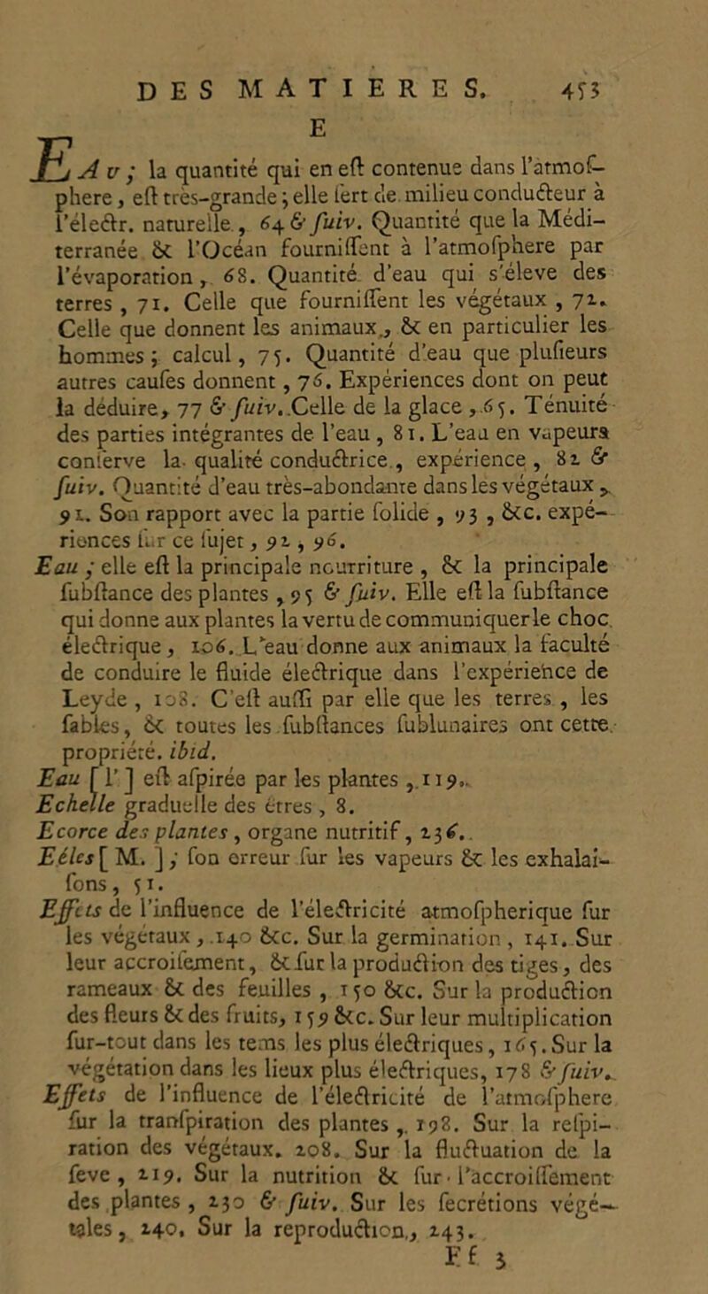 E A u ; la quantité qui en eft contenue dans l’atmof- phere, eft très-grande ; elle iert de milieu conducteur à l’électr. naturelle , 646’ fuiv. Quantité que la Médi- terranée l’Océan fournirent à l’atmofp'nere par l’évaporation, 6S. Quantité- d’eau qui s’élève des terres , 71. Celle que fourniffent les végétaux , 71. Celle que donnent les animaux., & en particulier les hommes; calcul, 75. Quantité d’eau que plufieurs autres caufes donnent , 76. Expériences dont on peut la déduire, 77 & fuiv,.Celle de la glace ,.65. Ténuité des parties intégrantes de l’eau ,81. L’eau en vapeurs conl’erve la qualité conductri ce , expérience, & fuiv. Quantité d’eau très-abondante dans les végétaux > 91. Son rapport avec la partie folide , 93 , &c. expé- riences fur ce fujet, 91, 96. Eau ; elle eft la principale nourriture , £< la principale fubftance des plantes , 95 & fuiv. Elle eft la lubftance qui donne aux plantes la vertu de communiquer le choc électrique , 106. L’eau donne aux animaux la faculté de conduire le fluide électrique dans l’cxpériehce de Leyde , 108. C'eft auffl par elle que les terres , les fables, ik toutes les fubflances fublunaires ont cette propriété, ibid. Eau fl’] eft afpirée par les plantes ,119,. Echelle graduelle des êtres , 8. Ecorce des plantes, organe nutritif, 13^. Eélcs[ M. ] ; fon erreur fur les vapeurs les exhalai- fons, 51. Effets de l’influence de l’éleftricité atmofpherique fur les végétaux , .140 &cc. Sur la germination , 141. Sur leur accroifeanent, üefur la production des tiges, des rameaux des feuilles , 150 &cc. Sur la production des fleurs &c des fruits, 1 jp&ic. Sur leur multiplication fur-tout dans les tems les plus électriques ,165. Sur la végétation dans les lieux plus électriques, 178 (y fuiv. Effets de l’influence de l'électricité de l’atmofphere fur la tranfpiration des plantes r 98. Sur la relpi- ration des végétaux. 108. Sur la fluctuation de la feve , 119. Sur la nutrition &c fur • I’accroiflement des plantes , 130 & fuiv. Sur les fecrétions végé- tales, 140. Sur la reproduction,, 143. Ef 5