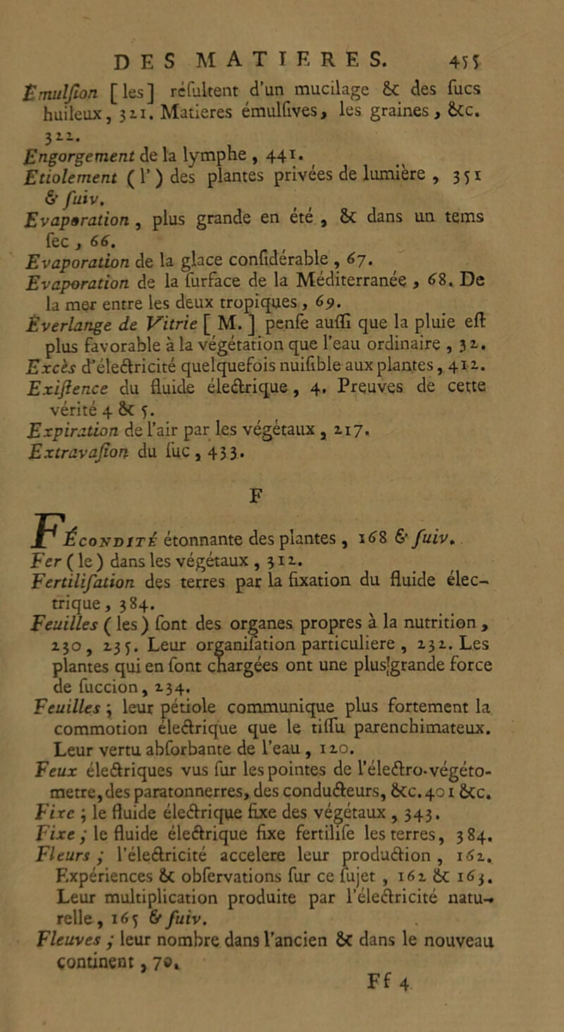 Ëmuljion [les] réfukent d’un mucilage 6c des fucs huileux, 311. Matières émulfives, les graines, 6cc. 32-1* Engorgement de la lymphe ,441. Etiolement ( 1’ ) des plantes privées de lumière , 351 & fuïv. Evaporation , plus grande en ete , 8c dans un tems fec, 66. Evaporation de la glace confidérable , 67. Evaporation de la furface de la Méditerranée , 68. De la mer entre les deux tropiques , 69. Êverlange de Vitrie [ M. ] penfe aufli que la pluie eft plus favorable à la végétation que l’eau ordinaire ,32.. Excès dJéle£lricité quelquefois nuifible aux plantes ,412.. Exijlence du fluide élettrique , 4. Preuves de cette vérité 4 6c 5. Expiration de l’air par les végétaux ,2.17, Extravasion du fuc, 433. F P^ÉcojfDiTÉ étonnante des plantes, 168 &/uiv. Fer ( le ) dans les végétaux ,312. Fertilifation des terres par la fixation du fluide élec- trique, 384. Feuilles ( les ) font des organes propres à la nutrition , 230, Z3f. Leur organifation particulière , 232. Les plantes qui en font chargées ont une plusjgrande force de fuccion, 234. Feuilles 3 leur pétiole communique plus fortement la. commotion éle&rique que le tilfu parenchimateux. Leur vertu abforbante de l’eau, 120. Feux éleélriques vus fur les pointes de l’éleélro-végéto- metre,des paratonnerres, des conducteurs, 6CC.4016cc. Fixe ; le fluide éleétrique fixe des végétaux , 343. Fixe y le fluide éleétrique fixe fertilife les terres, 384. Fleurs y l’éle&ricité accéléré leur production , 1.52. Expériences fie obfervations fur ce fujet , 162 6c 163. Leur multiplication produite par l’éleCtricité natu-. relie, 165 &fuiv. Fleuves y leur nombre dans l’ancien 6c dans le nouveau continent, 7et Ff 4