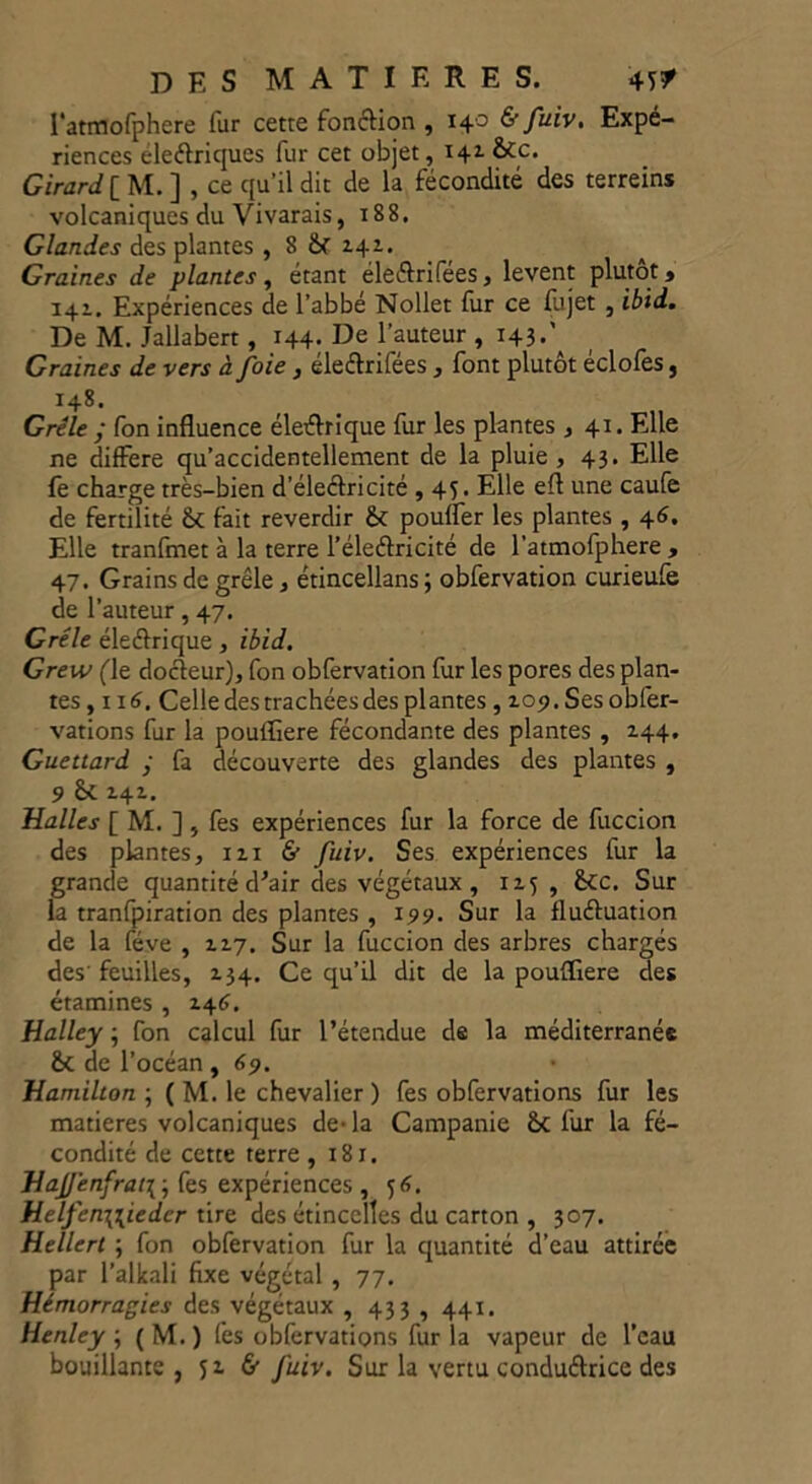 l'atmofphere fur cette fonction , 140 & fuiv. Expé- riences eleétriques fur cet objet, 141 &c. Girard [ M. ] , ce qu’il dit de la fécondité des terreins volcaniques du Vivarais, 188, Glandes des plantes , 8 2.42.. Graines de plantes, étant éleétrifées, lèvent plutôt» 141. Expériences de l’abbé Nollet fur ce fujet , ibid. De M. Jallabert, 144- De l’auteur , 143.\ Graines de vers à foie , éleflrifées , font plutôt éclofes, 148. Grêle ; fon influence électrique fur les plantes , 41. Elle ne différé qu’accidentellement de la pluie , 43. Elle fe charge très-bien d’électricité , 45. Elle efl une caufe de fertilité &c fait reverdir & pouffer les plantes , 46. Elle tranfmet à la terre l’éle&ricité de l’atmofphere , 47. Grains de grêle, étincellans; obfervation curieufe de l’auteur, 47. Grêle éleétrique, ibid. Grew (le docteur), fon obfervation fur les pores des plan- tes , 116. Celle des trachées des plantes , 2.09. Ses obfer- vations fur la pouffiere fécondante des plantes , 144. Guettard ■ fa découverte des glandes des plantes , 9 Sc 141. Malles [ M. ] , fes expériences fur la force de fuccion des plantes, 12.1 & fuiv. Ses expériences fur la grande quantité d’air des végétaux , 115, £cc. Sur la tranfpiration des plantes , 199. Sur la fluétuation de la fève , 12.7. Sur la fuccion des arbres chargés des’feuilles, 134. Ce qu'il dit de la poufïiere des étamines , 146. Halley ; fon calcul fur l’étendue de la méditerranée êc de l’océan, 69. Mamilton ; ( M. le chevalier) fes obfervations fur les matières volcaniques de-la Campanie &c fur la fé- condité de cette terre ,181. MaJJ'enfrat\ ; fes expériences , 56. Melfen\\iedcr tire des étincelles du carton , 307. Hellert ; fon obfervation fur la quantité d’eau attirée par l’alkali fixe végétal , 77. Hémorragies des végétaux , 433 , 441. Henley \ ( M. ) fes obfervations fur la vapeur de l’eau bouillante, 52. 6” fuiv. Sur la vertu conductrice des