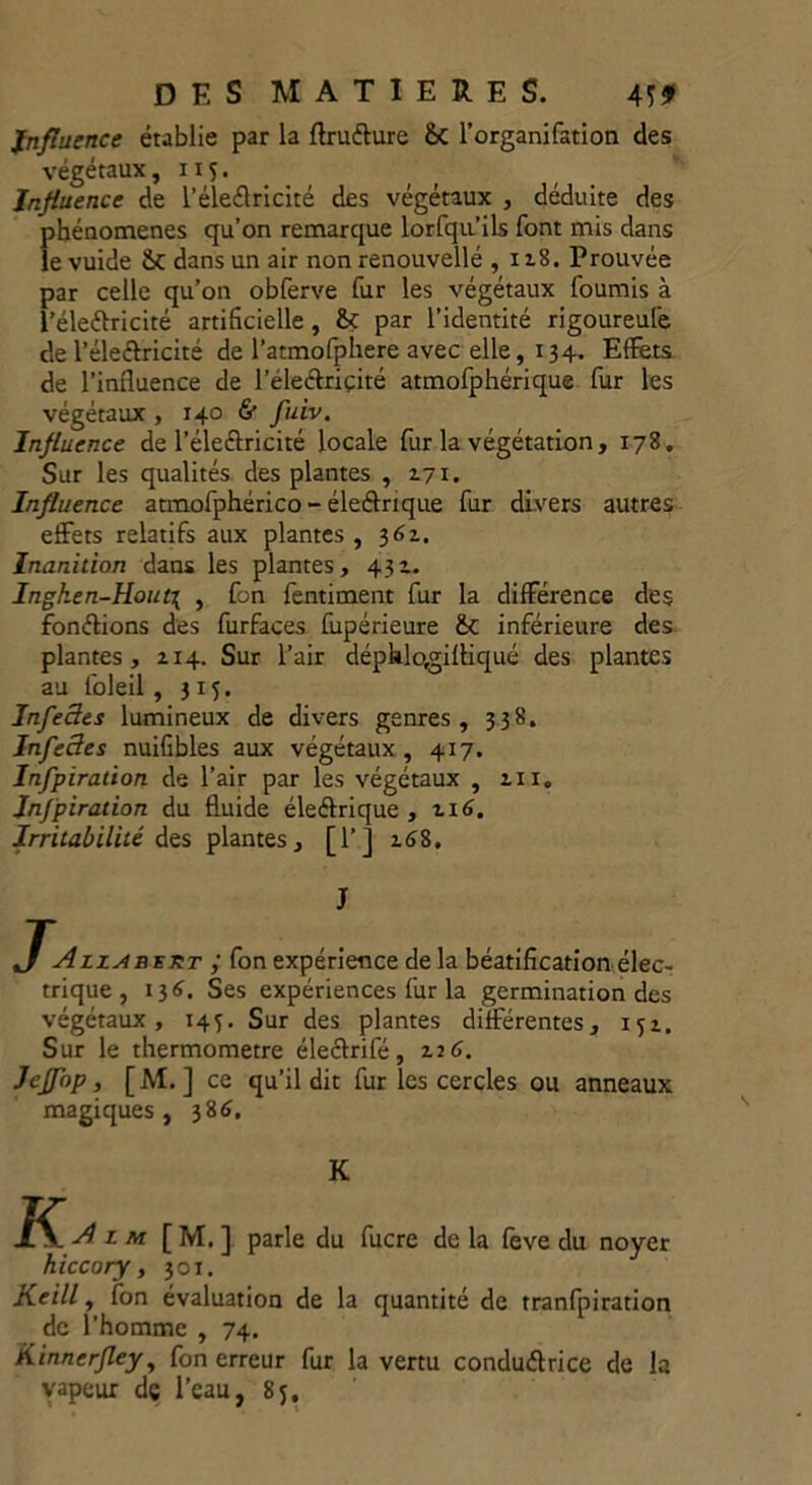 Influence établie par la ftrufture &C l’organifation des végétaux ,115. Influence de l’éleélricité des végétaux , déduite des phénomènes qu’on remarque lorfqn’ils font mis dans le vuide &C dans un air non renouvellé , 118. Prouvée par celle qu’on obferve fur les végétaux fournis à l’éleétricité artificielle , & par l’identité rigoureufe de l’éleétricité de l’atmofphere avec elle, 134. Effets de l’influence de l’éleétriçité atmofphérique fur les végétaux , 140 & fuiv. Influence de l’éleCtricité locale fur la végétation , 178. Sur les qualités des plantes , 171. Influence atmofphérico - éleétrique fur divers autres effets relatifs aux plantes , 362. Inanition dans les plantes, 432. Ingken-Hout\ , fon fentiment fur la différence des fondions des furfaces fupérieure £c inférieure des plantes, 214. Sur l’air dépklo,gilliqué des plantes au foleil, 3x5. Infe3es lumineux de divers genres, 338. Infectes nuifibles aux végétaux , 4x7. Infpiration de l’air par les végétaux , 211, Jnfpiration du fluide éleétrique, 216. Irritabilité des plantes, [l’j 268. J JAlz^beut ; fon expérience de la béatification élec- trique , 136. Ses expériences fur la germination des végétaux, 143. Sur des plantes différentes, 152. Sur le thermomètre électrifé, 226. Jeffop, [M. ] ce qu’il dit fur les cercles ou anneaux magiques, 386. K J[M. ] parle du fucre delà feve du noyer hiccory, 301. Keill, fon évaluation de la quantité de tranfpiration de l’homme , 74. Kinnerfley, fon erreur fur la vertu conductrice de la vapeur de l’eau, 8y.