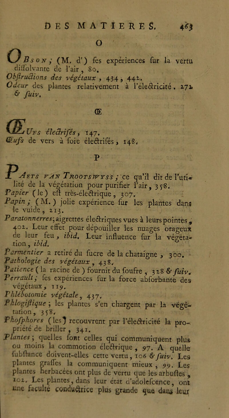 O O B s o te - (M. d’) les expériences fur la vertu dilfol vante de l'air, 80, ObftruSions des végétaux , 434 , 441. Odeur des plantes relativement à l’éleélricité. 2.71 & fuiv. <E GL ’Ufs éleârifés, 147. Œufs de vers à foie éle&rifés, 148. P ■PETS rAf Trootswyss ; ce qu’il dit de l’uti« lité de la végétation pour purifier l’air, 358. Papier (le) efl très-éleélrique, 307. Papin • (M. ) jolie expérience fur les plantes dans le vuide, 113. Paratonnerres-, aigrettes éleélriques vues à leurs pointes , 401. Leur effet pour dépouiller les nuages orageux de leur feu, ibid. Leur influence fur la végéta- tion , ibid. Parmentier a retire du fucre de la châtaigne , 300. Pathologie des végétaux , 438. Patience ( la racine de ) fournit du foufre , 318 & fuiv. Perrault ; fes expériences fur la force abforbante des végétaux, 119, Phlébotomie végétale, 437, Phlogiflique ; les plantes s’en chargent par la végé- tation, 358, Pkofphores (les} recouvrent par l’éleéîrricité la pro- priété de briller , 341. Plantes ; quelles font celles qui communiquent plus ou moins la commotion éleéfrique , 97. A quelle fu b flan ce doivent-elles cette vertu, 106 6- fuiv. Les plantes Erafles la communiquent mieux , 99. Les plantes herbacées ont plus de venu que les arbufles , xoz. Les plantes, dans leur état d’adolefcence, ont üne faculté conductrice plus grande que dans leur