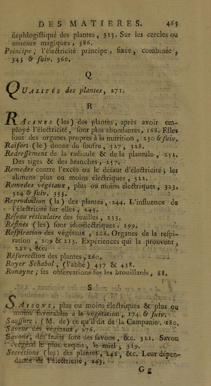 dephlogiftiqué des plantes, 315. Sur les cercles ou anneaux magiques , 386. Principe ; l’éleôricité principe , 34} & fuiv, 360. fixée, combinée Ç) U A lit é s des plantes, 271, R J^^cines (les) des plantés, après avoir em- ployé l’éleftricité, font plus abondantes, 168. Elles font des organes propres à la nutrition , 130 6'fuiv. Raifort (le) donne du foufre, 317, 328. Redrcffement de la radicule 6c delà plantule , 2. Des tiges 6c des branches, 257. Remedes contre l’excès ou le défaut d’éleftricité ; les alimens .plus ou moins éleftriques , 322, Remedes végétaux , plus ou moins électriques , 323, 324 & fuiv. 333. Reproduction ( la) des plantes, 244. L’influence de • l’ëleéfricité fur elles , 245* Réfeau réticulaire des feuilles, 233, Réjtnes ( les) font idioéleélriques . 299, Refpiration des végétaux ,■ 208. Organes delà refpi- ration , 20^ 6c 213, Expériences qui la prouvent, 211 > dkc; ' ■ Réfurredion des plantes-, 160,. Royer Schabol, (l’abbé) 437 6c 438. Ronayne y fes obfervation&-fur les brouillards, 8 8. • A ’c ' r*t-. bi . .'1. - j O A i so trs, plus ou moins électriques Sc plus ou mom- “favorables à la végétation , 174. & fuiv. Saujjure ; ( M- de) ce qu’il dit de la Campanie-, 180. Sdveufxlés végétau* > 276. ■ ... - • Savons-, les'fruits font dés faVorls , 6cc. 321. Savon - -végétal h: plus exquis y le - miel- 3 319. Secrétions (les) des planté*:, ^', 6<c. Leur dépen- dait'flé l!éledricité , 143, . » G S