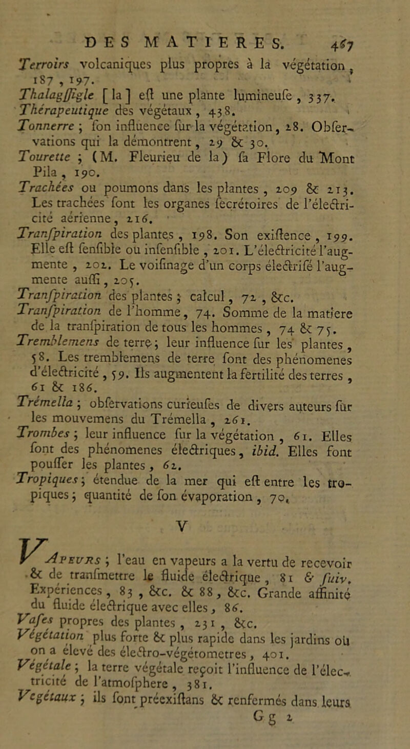 Terroirs volcaniques plus propres à la végétation 187 , 197. Thalagfliglc [la] efl une plante lumineufe , 337. Thérapeutique des végétaux, 438. Tonnerre ; fon influence fur la végétation, 2.8. Obfer- vations qui la démontrent, 19 <k 30. Tourette ; ( M. Fleurieu de la ) fa Flore du Mont Pila , 19c. Trachées ou poumons dans les plantes , zo9 & 113. Les trachées font les organes fecrétoires de l’électri- cité aérienne , z 16. Tranfpiration des plante.s , 198. Son exigence, 199. Elle efl fenfibie ou infenfible , zoi. L’éleftricité l’aug- mente , zoz. Le voifinage d’un corps éleélrifé l’aug- mente auffi, Z05. Tranfpiration des plantes calcul, 7Z , 8tc. Tranfpiration de l’homme, 74. Somme de la matière de la tranfpiration de tous les hommes, 74 & 75. Tremblemens de terre-; leur influence fur les plantes , 58. Les tremblemens de terre font des phénomènes d’éleélricité , 59. Ils augmentent la fertilité des terres , 61 Jk 186. Trémella ; obfervations curieufes de divers auteurs fur les mouvemens du Trémella, ztfi. Trombes ; leur influence fur la végétation , 61. Elles font des phénomènes éleéfriques, ibid. Elles font pouffer les plantes, 6z. Tropiques ; étendue de la mer qui efl: entre les tro- piques ; quantité de fon évaporation , 70, V peurs ; l’eau en vapeurs a la vertu de recevoir & de tranfmettre le fluide éleélrique , 81 & fuiv. Expériences, 83 , &c. & 88, &c. Grande affinité du fluide éleélrique avec elles, 8<f. Vafes propres des plantes , Z31 , &c. Végétation plus forte (k plus rapide dans les jardins ou on a élevé des éleélro-végétometres, 401. Végétale ; la terre végétale reçoit l’influence de l’élec-r tricité de l’atmofphere , 381. Végétaux ; ils font préexiftans Ôc renfermés dans leurs Gg z