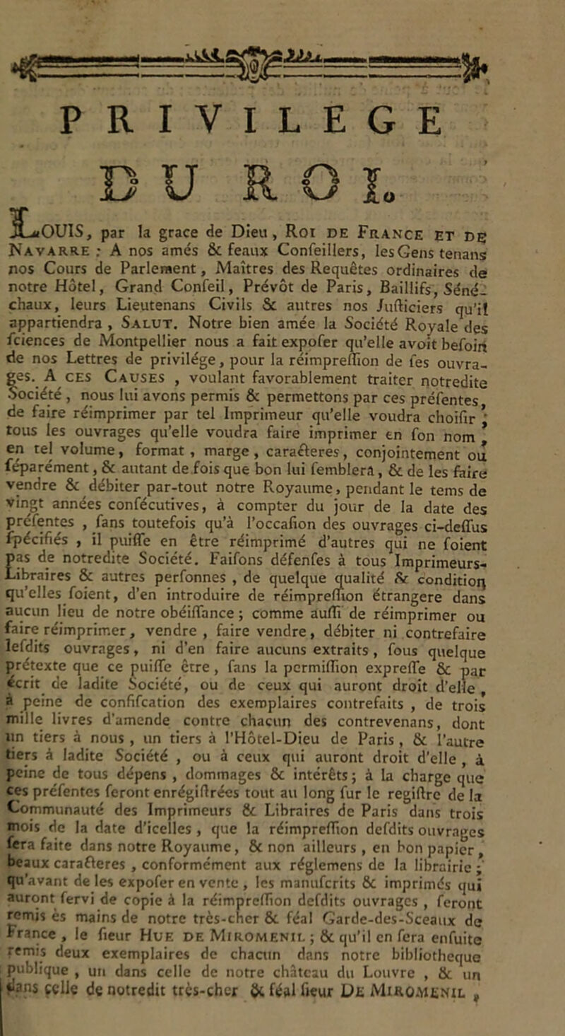 PRIVILEGE DU ROI. jCaiOUIS, par la grâce de Dieu, Roi de France et de Navarre : A nos amés 6c féaux Confeillers, les Gens tenans nos Cours de Parlement, Maîtres des Requêtes ordinaires de notre Hôtel, Grand Confeil, Prévôt de Paris, Baillifs, Séné- chaux, leurs Lieutenans Civils 8c autres nos Jufticiers qu’il appartiendra , Salut. Notre bien amée la Société Royale des fciences de Montpellier nous a fait expofer qu’elle avoit befoiri de nos Lettres de privilège, pour la réimpreflion de l'es ouvra- ges. A ces Causes , voulant favorablement traiter notredite Société , nous lui avons permis & permettons par ces préfentes de faire réimprimer par tel Imprimeur qu’elle voudra choifir * tous les ouvrages qu’elle voudra faire imprimer en fon nom * en tel volume, format, marge, caractères, conjointement ou féparément, & autant de fois que bon lui femblera, 6c de les faire vendre 6c débiter par-tout notre Pvoyaume, pendant le tems de vingt années confécutives, à compter du jour de la date des préfentes , fans toutefois qu’à l’occafion des ouvrages ci-deffus fpécifiés , il puiffe en être réimprimé d’autres qui ne foient pas de notredite Société. Faifons défenfes à tous Imprimeurs- Libraires & autres perfonnes , de quelque qualité £r condition qu’elles foient, d’en introduire de réimpreflion étrangère dans aucun lieu de notre obéiffance ; comme auflî de réimprimer ou faire réimprimer, vendre, faire vendre, débiter ni contrefaire lefdits ouvrages, ni d’en faire aucuns extraits , fous quelque prétexte que ce puiffe être, fans la permifTion expreffe ÔC par écrit de ladite Société, ou de ceux qui auront droit d’elle à peine de confifcation des exemplaires contrefaits , de trois mille livres d’amende contre chacun des contrevenans, dont un tiers à nous , un tiers à l’Hôtel-Dieu de Paris , 6c l’autre tiers à ladite Société , ou à ceux qui auront droit d’elle , à peine de tous dépens , dommages 6c intérêts ; à la charge que ces préfentes feront enrégiflrécs tout au long fur le regiftre de la Communauté des Imprimeurs 6c Libraires de Paris dans trois mois de la date d’icelles , que la réimpreffion defdits ouvrages fera faite dans notre Royaume, 6c non ailleurs , en bon papier, beaux carafleres , conformément aux réglemens de la librairie ; qu’avant de les expofer en vente , les manuferits 6c imprimés qui auront fervi de copie à la réimprefTion defdits ouvrages , feront remis ès mains de notre trcs-cher 6c féal Garde-des-Sceaux de France , le fieur Hue de Miromenil ; 8c qu’il en fera enfuite remis deux exemplaires de chacun dans notre bibliothèque publique , un dans celle de notre château du Louvre , 6c un flans celle de notredit très-cher & féal fieur De Miromenil ,