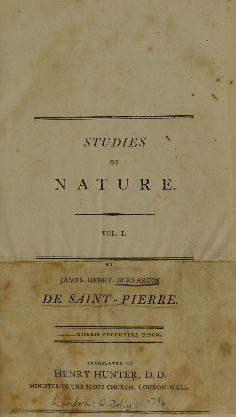 STUDIES O F NATURE. i VOL. I. JAMES - HENRY- BERNARDIN DE SAINT-PIERRE. Mi S E RIS SUCCURERE D1SCO. ' TRANSLATED 31Y HENRY HUNTEljt, D. D. MINISTER OF THE SCOTS CHXJRCH, LONDON-WALL.