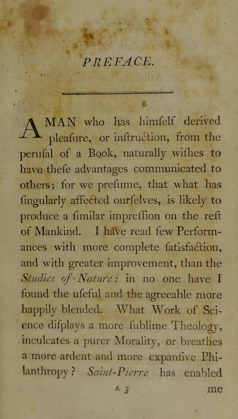 PREFACE. MAN who lias himfelf derived pleafure, or inftrudtion, from the perufal of a Book, naturally wifhes to hâve thefe advantages communicated to otliers; for we prefume, that what has fingularly afFedted ourfelves, is likely to produce a iimilar impreiiion on the refl: of Mankind. I hâve read few Perform- ances with more complété fatisfadlion, and with greater improvement, than the Studies of‘ Nature : in no one hâve I found the ufeful and the agreeable more happily blended. What Work of Sci- ence difplays a more fublime Theology, inculcates a purer Morality, or breathes a more ardent and more expanlive Phi- lanthropy ? Saint-Pierre has enabled me