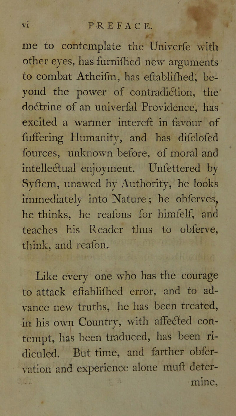  ; me to contemplate the Univerfe with other eyes, has furnifhed new arguments to combat Atheifm, has eftablifhed, be- yond the power of contradiction, the doCtrine of an univerfai Providence, has excited a warmer intereft in favour of \ , fuffering Humanity, and has difclofed fources, unknown before, of moral and intelleCtual enjoyment. Unfettered by Syftem, unawed by Authority, hc looks immediately into Nature ; he obferves, he thinks, he reafons for himfelf, and teachcs his Reader thus to obferve, think, and reafom Like every one who has the courage to attack eftablifhed error, and to ad- vance new truths, he has been treated, in his owm Country, with affeCted con- tempt, has been traduced, has been ri- diculed. But time, and farther obfer- vation and expérience alone muft déter- mine,