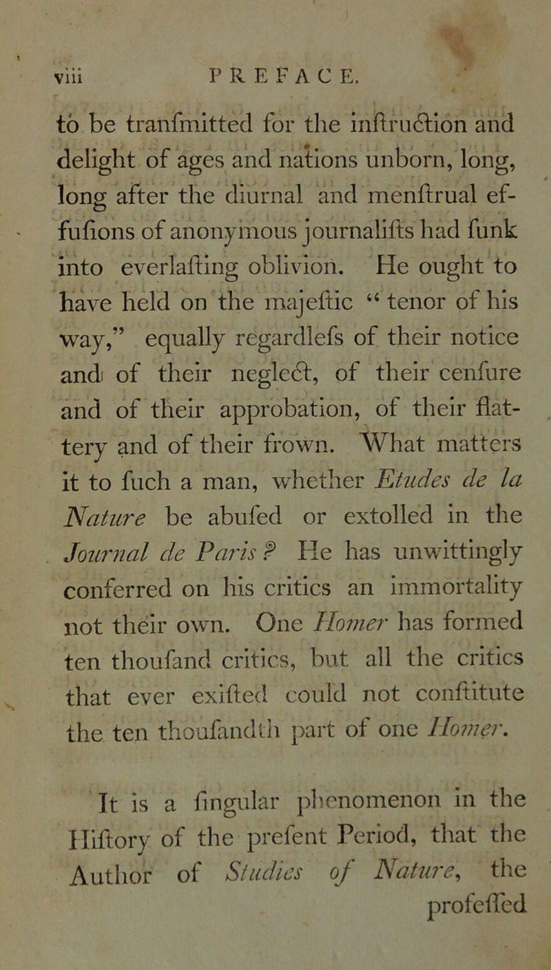 tô be tranfmitted for the inftrudHon and delight of âges and nations unborn, long, long after the diurnal and menftrual ef- fufions of anonymous journalifts h ad funk into everlafting oblivion. He ought to hâve held on the majeftic 44 ténor of his way,” equally regardlefs of their notice and: of their negledt, of their cenfure and of their approbation, of their flat- tery and of their frown. What matters it to fuch a man, whether Etudes de la Nature be abufed or extolled in the Journal de Paris P He lias unwittingly conferred on his critics an immortality not their own. One Homer lias formed ten thoufand critics, but ail the critics that ever exifled could not conftitute the ten thoufandth part of one Homer. It is a fmgular phenonienon in the Iliftory of the prefent Period, that the Autlior of Studies of Nature, the profeffed