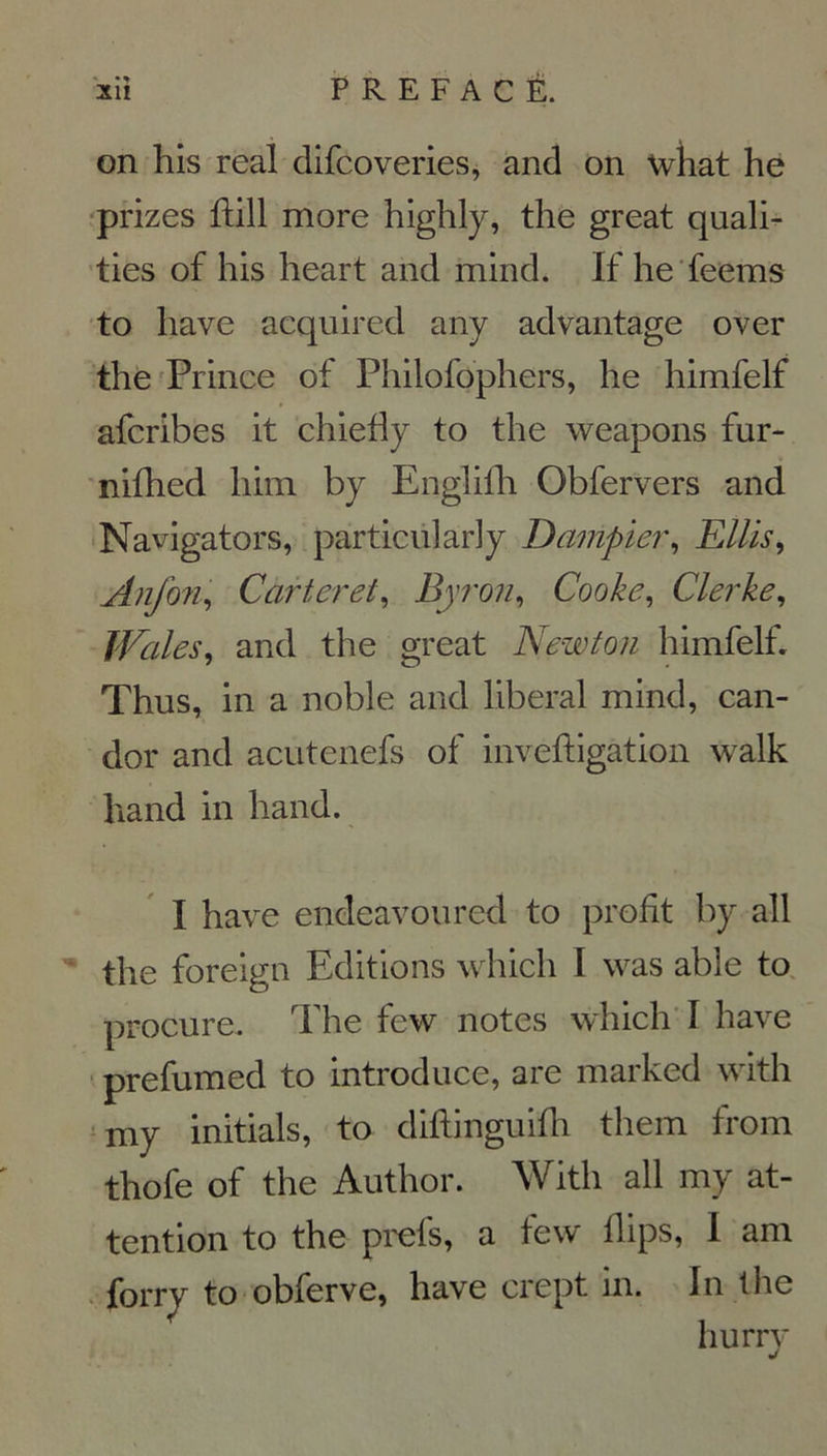on his real difcoveries, and on what he prizes ftill more highly, the great quali- ties of his heart and mind. If he feems to liave acquired any advantage over the Prince of Philofophers, he himfelf afcribes it chiefiy to the weapons fur- nifhed liim by Englifh Obfervers and Navigators, particularly Dampier, Ellis, Anfon, Carteret, Byron, Cooke, Clerke, Wales, and the great Newton himfelf. Thus, in a noble and liberal mind, can- dor and acutenefs of inveftigation walk hand in hand. I hâve endeavoured to profit by ail the foreign Editions which I was able to procure. The few notes which I hâve prefumed to introduce, are markcd with my initiais, to diftinguifh them from thofe of the Author. With ail my at- tention to the prefs, a few llips, I am forry to obferve, hâve crept in. In the hurry