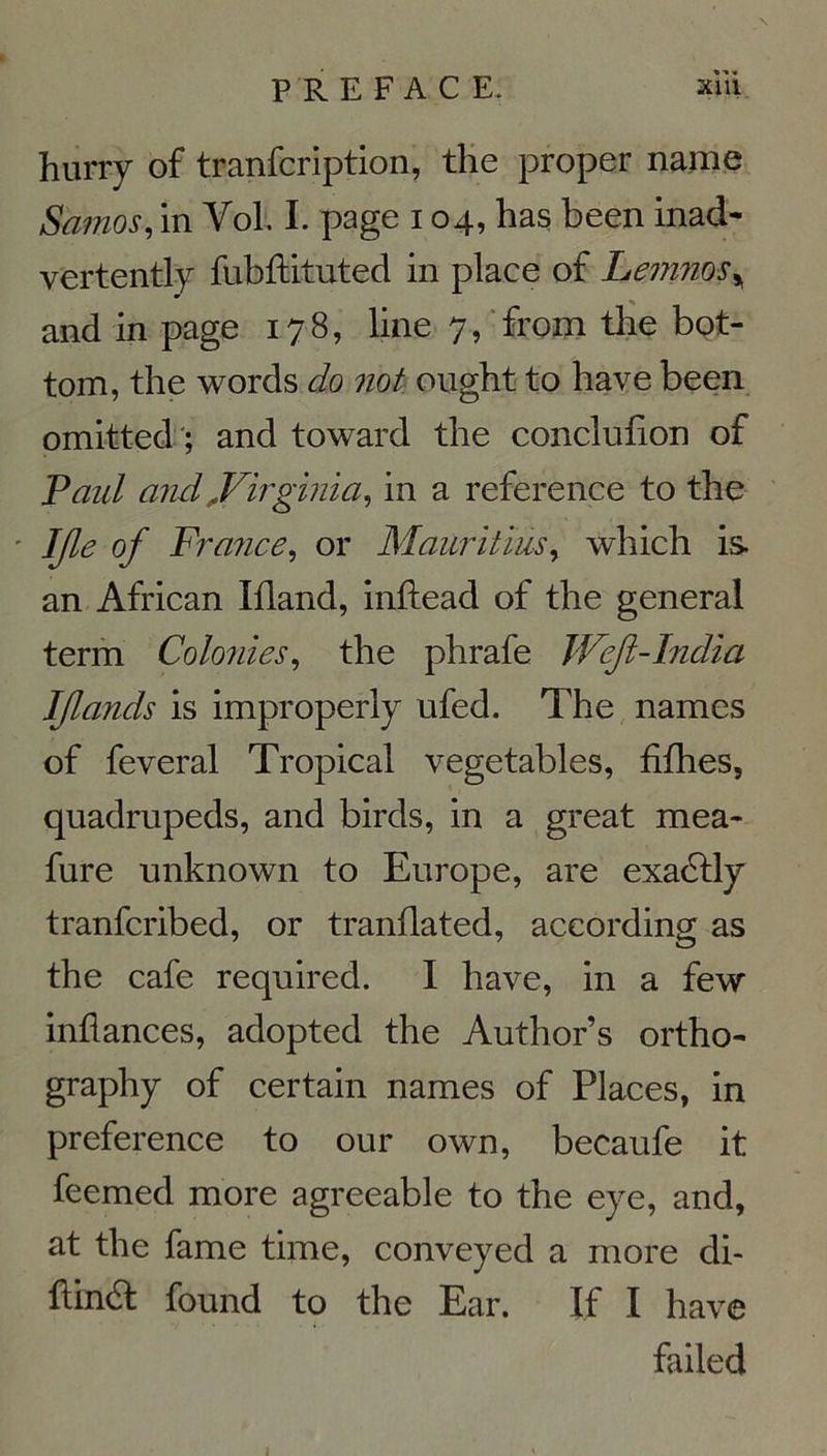 hurry of tranfcription, the proper name Samos, in Vol. I. page 104, has been inad- vertently fubftituted in place of Lemnos* and in page 178, line 7, from the bot- tom, the words do not ought to hâve been omitted ; and toward the conclufion of Paul and,Virginia, in a reference to the IJle of France, or Mauritius, which is an African Ifland, inftead of the general term Colonies, the phrafe Wejl-India IJlands is improperly ufed. The names of feveral Tropical vegetables, fiihes, quadrupeds, and birds, in a great mea- fure unknown to Europe, are exadlly tranfcribed, or tranûated, according as the café required. I hâve, in a few inflances, adopted the Author’s ortho- graphy of certain names of Places, in preference to our own, becaufe it feemed more agreeable to the eye, and, at the famé time, conveyed a more di- ftinéf found to the Ear. If I hâve failed
