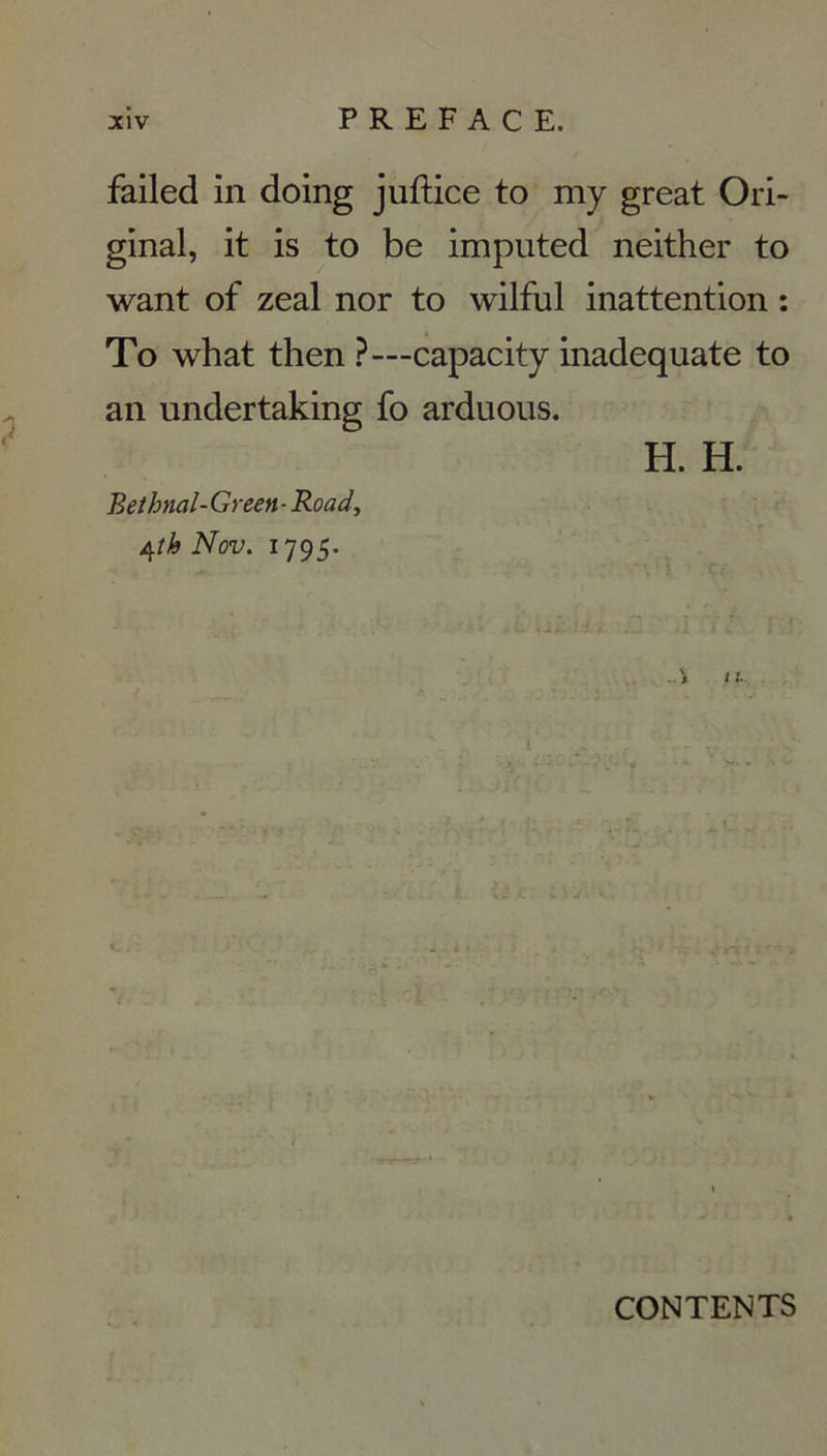 failed in doing juftice to my great Ori- ginal, it is to be imputed neither to want of zeal nor to wilful inattention : To what then ?—capacity inadéquate to an undertaking fo arduous. H. H. Bethnal-Green-Road, 4 îhNov. 1795. . i I !.. CONTENTS