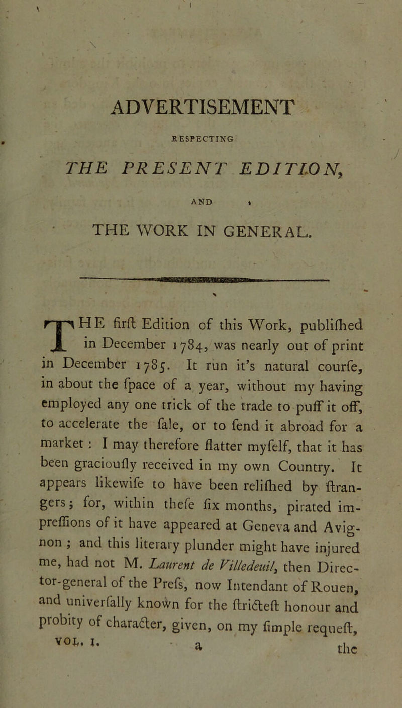 ADVERTISEMENT KESPECTING THE PRESENT EDITION, AND » THE WORK IN GENERAL. THE firft Edition of this Work, publifhed in December 1784, was nearly out of print in December 1785. It run it’s natural courfe, in about the fpace of a year, without my having employed any one rrick of the trade to puff it off, to accelerate the fale, or to fend it abroad for a market : I may therefore flatter myfelf, that it has been gracioufly received in my own Country. It appears likewife to hâve been relifhed by {fran- ger5; for, within thefe fix months, pirated im- preflions of it hâve appeared at Geneva and Avig- non ; and this literary plunder might hâve injured me, had not M. Laurent de Villedeuil3 then Direc- tor-general of the Prefs, novv Intendant of Rouen, and univerfally known for the flriéleft honour and probity of charaéler, given, on my Ample requeft.