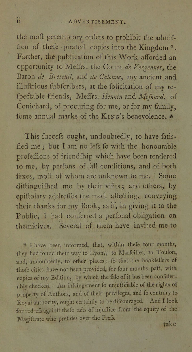 the moft peremptory orders to prohibit the admif- fion of thefe pirated copies into the Kingdom*. Farther, the publication of this Work afforded an opportunity to Meflrs. the Count de Fergennes, the Baron de Breteuil, and de Calonne, my ancient and illuftrious fubfcribers, at the folicitation of my re- fpe&amp;able friends, Meffrs. Hennin and Mefnard, of Conichai d, of procuring for me, or for my family, fome annual marks of the King’s benevolence. **' This fucccfs ought, undoubiedly, to hâve fatis- fied me ; but ï ara no lefs fo with the honourable piofeffions of friendfbip which hâve been tendered to me, by perfons of ail conditions, and of both fexes, moft of whom are unknown to me. Some diftinguilhed me by their vifits ; and others, by epiftolary addrefles the moft affecting, conveying their thanks for my Book, as if, in giving it to the Public, 1 had conferred a perfonal obligation on thetnfelves. Several of them hâve invired me to \ i * I hâve been informée!, that, within thefe four months, they had found their wav to L'yons, to Marfeilles, to Toulon, and, undoubtedly, to other places; fo that the bookfellers of thofe cities hâve not been provided, for four months paft, with copies of my Edition, bv which the fale of it has been confider- ably checked. An infringement fo unjuftifiable of the rights of property of Authors, and of their privilèges, and fo contrary to lloyal authorify, ought certainly to be difeouraged. And I look for redrefs agaiuft thefe aéts of injulHce frorn the equity of the Macnftrate who prefides over the l’refs. ° take