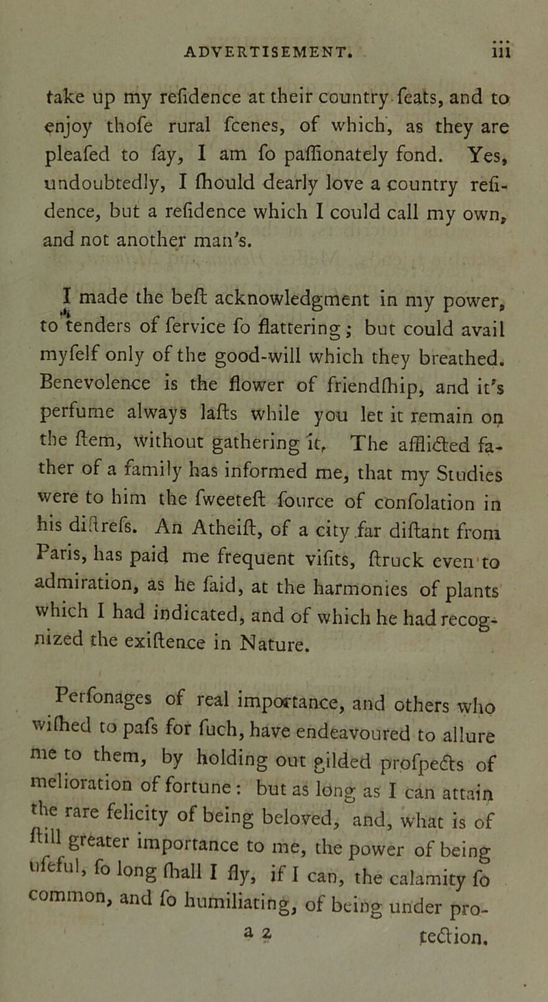take up my refidence at their country feats, and to enjoy thofe rural fcenes, of which, as they are pleafed to fay, 1 am fo paffionately fond. Yes, undoubtedly, I fhould dearly love a country refi- dence, but a refidence which I could call my own, and not another man's. I made the befl acknowledgment in my power, to tenders of fervice fo flattering; but could avail myfelf only of the good-will which they breathed. Benevolence is the flower of friendfhip, and it's perfume always lafts while y ou let it remain on the ftem, without gathering it, The afflidted fa- ther of a family has informed me, that my Studies were to him the fvveeteft fource of confolation in his diftrefs. An Atheift, of a city.far diftant from Paris, has paid me frequent vifits, ftruck even to admiration, as he laid, at the harmonies of plants which I had indicated, and of which he hadrecog- mzed the exiften.ee in Nature. Perfonages of real importance, and others who wilhed to pafs for fuch,have endeavoured to allure me to them, by holding out gilded profpeârs of melioration of fortune : but as long as I can attain the rare felicity of being beloved, and, what is of dl greater importance to me, the power of being ufeful, fo long fliall I %, if I Can, the calamity fo common, and fo humiliating, of being urider pro- a ? tedion.