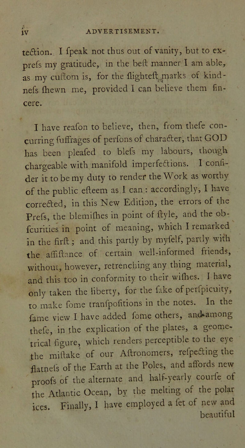 te&amp;ion. I fpeak not thus out of vanity, but to ex- prefs my gratitude, in the beft manner I am abîe, as my cuftom is, for the flighteft pnarks of kind- nefs fhewn me, provided I can beUeve them fin- cere. I hâve reafon to believe, then, from thefe con- çurring fuffrages of perfons of charadter, that GOD has been pleafed to biefs my labours, though chargeable with manifold imperfeftibns. I confi- ner it to be my duty to render the Work as vvorthy of the public efteem as I can : accordingly, I hâve corre&amp;ed, in this New Edition, the errors of the Prefs, the blemifhes in point of ftyle, and the ob- fcurities in point of meaning, which I remarked in the firft ; and this partly by myfelf, partly with the afliftance of certain well-informed friends, without, however, retrenching any thing material, and this too in conformity to their wifhes. I hâve only taken the liberty, for the fake of perfpicuity, to make fome tranfpofitions in the notes. In the famé view I hâve added fome others, anckamong thefe, in the explication of the plates, a geome- trical figure, which renders perceptible to the eye the miftake of our Aftronomers, refpefting the flatnels oFthe Earth at the Pôles, ahd affords new proofs of the alternate and half-yearly courfe of tfie Atlantic Océan, bv the melting of the polar ices. Finally, I hâve employed a fet of new and beautiful