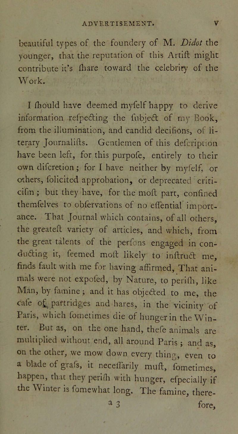 beautiful types of the foundery of M. Didot the younger, that the réputation of this Artift might contribute it’s fhare toward the celebriry of the Work. I thould hâve deemed myfelf happy to dérivé information refpedting the fubject of ray Book, from the illumination, and candid décidons, of li- terary Journalifts. Gentlemen of this defcïiption hâve been left, for this purpofe, entirely to their own difcretion ; for I hâve neither by myfelf, or others, folicited approbation, or deprecated criti- cifin ; but they hâve, for the moft part, confined themfelves to obfervations of no effential import- ance. That Journal which contains, of ail others, the greatefh variety of articles, and which, from the great talents of the perfcns engaged in con- dudting it, feemed moll likely to inftruéfc me, finds fault with me for having affirmed, That ani- mais were not expoled, by Nature, to p'erifh, like Man, by famine ; and it has objefted to me, the café o£. partridges and hares, in the vicinity of Paris, which fometimes die of hungerin theWin- tcr. But as, on the one hand, thefe animais are multiplied without end, ail around Paris ; and as, on the other, we mow down every thing, even to a blade of grafs, it neceffarily muft, fometimes, happen, that they perifli with hunger, efpecially if the Winter is fomewhat long. The famine, there- a 3 fore.
