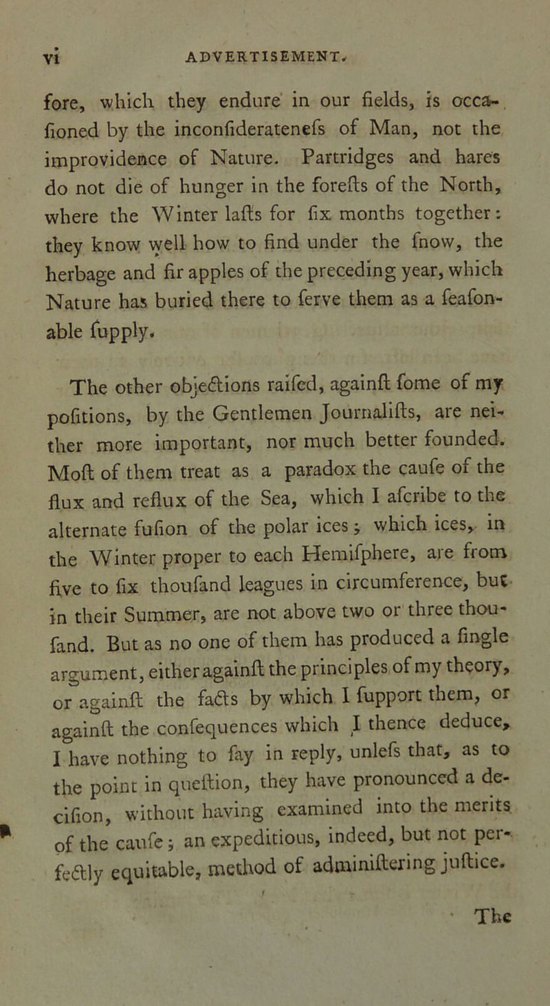 fore, which they endure in our fields, is occa- fioned by the inconfideratenefs of Man, not the improvidence of Nature. Partridges and hares do not die of hunger in the forefts of the North, where the Winter lafts for fix months together : they know well how to find under the fnow, the herbage and firapples of the preceding year, which Nature ha$ buried there to ferve them as a feafon- able fupply. The other objections raifed, againft fome of my pofitions, by the Gentlemen Journalifts, are nei- ther more important, nor much better founded. Moft of them treat as a paradox the caufe of the flux and reflux of the Sea, which I afcribe to the alternate fufion of the polar ices ; which ices, in the Winter proper to each Hemifphere, are from five to fix thoufand leagu.es in circumference, but in their Summer, are not above two or three thou- fand. But as no one of them lias produced a fingle argument, either againft the principles of my theorj, or againft the fafts by which I fupport them, or againft the confequences which I thence deduce, I hâve nothing to fay in reply, unlefs that, as to the point in queftion, they hâve pronounced a de- cifion, without having exanuned into the merits of the caufe; an expeditious, indeed, but not pei- feétly équitable, method of adminiftering juftice.