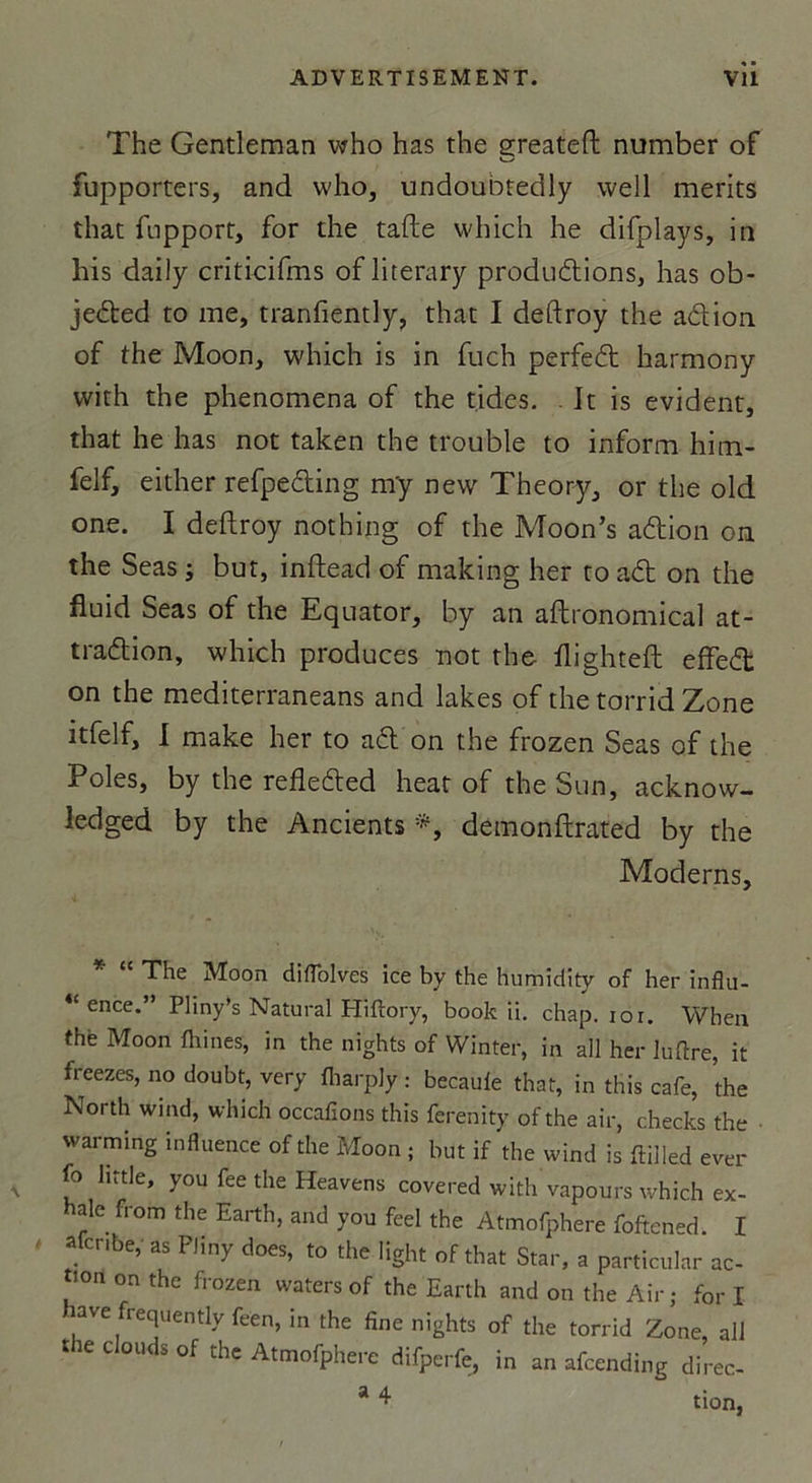 The Gentleman who has the greateft number of fupporters, and who, undouotedly well merits that fupport, for the tafte which he difplays, in his daily criticifms of literary productions, has ob- jeCted to me, tranfîently, that I deftroy the aCtion of the Moon, which is in fuch perfeCt harmony with the phenomena of the tides. It is évident, that he has not taken the trouble to inform him- felf, either refpeCting m'y new Theory, or the old one. I deftroy nothing of the Moon’s aCtion on the Seas ; but, inftead of making her to aCt on the fluid Seas of the Equator, by an aftronomical at- traction, which produces not the flighteft effeCt on the mediterraneans and lakes of the torrid Zone itfelf, I make her to aCt on the frozen Seas of the Pôles, by the refleCted heat of the Sun, acknow- ledged by the Ancients *, detnonftrated by the Modems, * “ The Moon diflolves ice by the humidity of her influ- 4C ence.” Pliny’s Natural Hiftory, book ii. chap. ior. When thè Moon fhines, in the nights of Winter, in ail her luftre, it freezes, no doubt, very fliarpiy : becaule that, in this café, the North wind, which occafions this ferenity of the air, checks the warming influence of the Moon ; but if the wind is ftilled ever fo little, you fee the Heavens covered with vapours which ex- hale from the Earth, and you feel the Atmofphere foften-d. I afcr.be, as PJiny does, to the Iight of that Star, a particular ac- tion on the frozen waters of the Earth and on the Air; for I lave frequently feèn, in the fine nights of the torrid Zone, ail the clouds of the Atmofphere difperfe, in an afcending direc- a ^ tion,