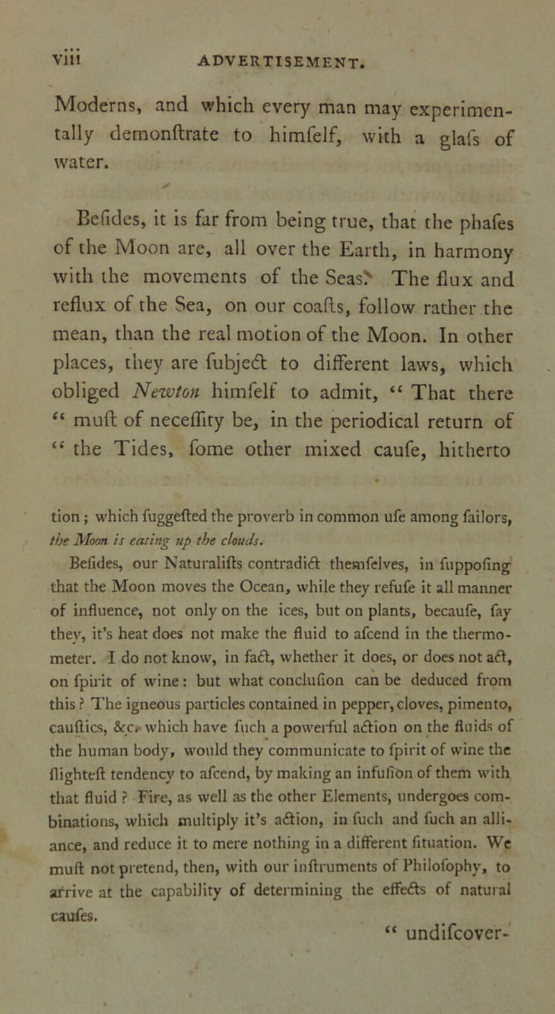 Modems, and which every man may experimen- tally demonftrate to himfelf, with a glafs of water. S Befides, it is far from being rrue, that the phafes of the Moon are, ail over the Earth, in harmony with the movements of the Seas&gt; The flux and reflux of the Sea, on our coafls, follow rather the mean, than the real motion of the Moon. In other places, they are fubjedt to different laws, which obliged Newton himfelf to admit, “ That there “ muft of neceffity be, in the periodical return of “ the Tides, fome other mixed caufe, hitherto tion ; which fuggefted the proverb in common ufe among failors, the Moon is eating up the clouds. Befides, our Naturalifts contradift themfelves, in fuppofing that the Moon moves the Océan, while they refufe it ail manner of influence, not only on the ices, but on plants, becaufe, fay thev, it’s heat does not make the fluid to afcend in the thermo- meter. I do not know, in fa£t, whether it does, or does not aét, on fpirit of wine : but what conclufion can be deduced from this ? The igneous particles contained in pepper, cloves, pimento, eauftics, &amp;o which hâve fuch a powerful adfion on the fluids of the human body, would they communicate to fpirit of wine the flighteft tendencv to afcend, by making an infulibn of them with that fluid ? Fire, as well as the other Eléments, undergoes com- binations, which multiply it’s acftion, in fuch and fuch an alli- ance, and reduce it to mere nothing in a diffèrent fituation. We muft not prétend, then, with our inftruments of Philofophy, to arrive at the capability of determining the eflfefts of natural caufes. “ undifcover-