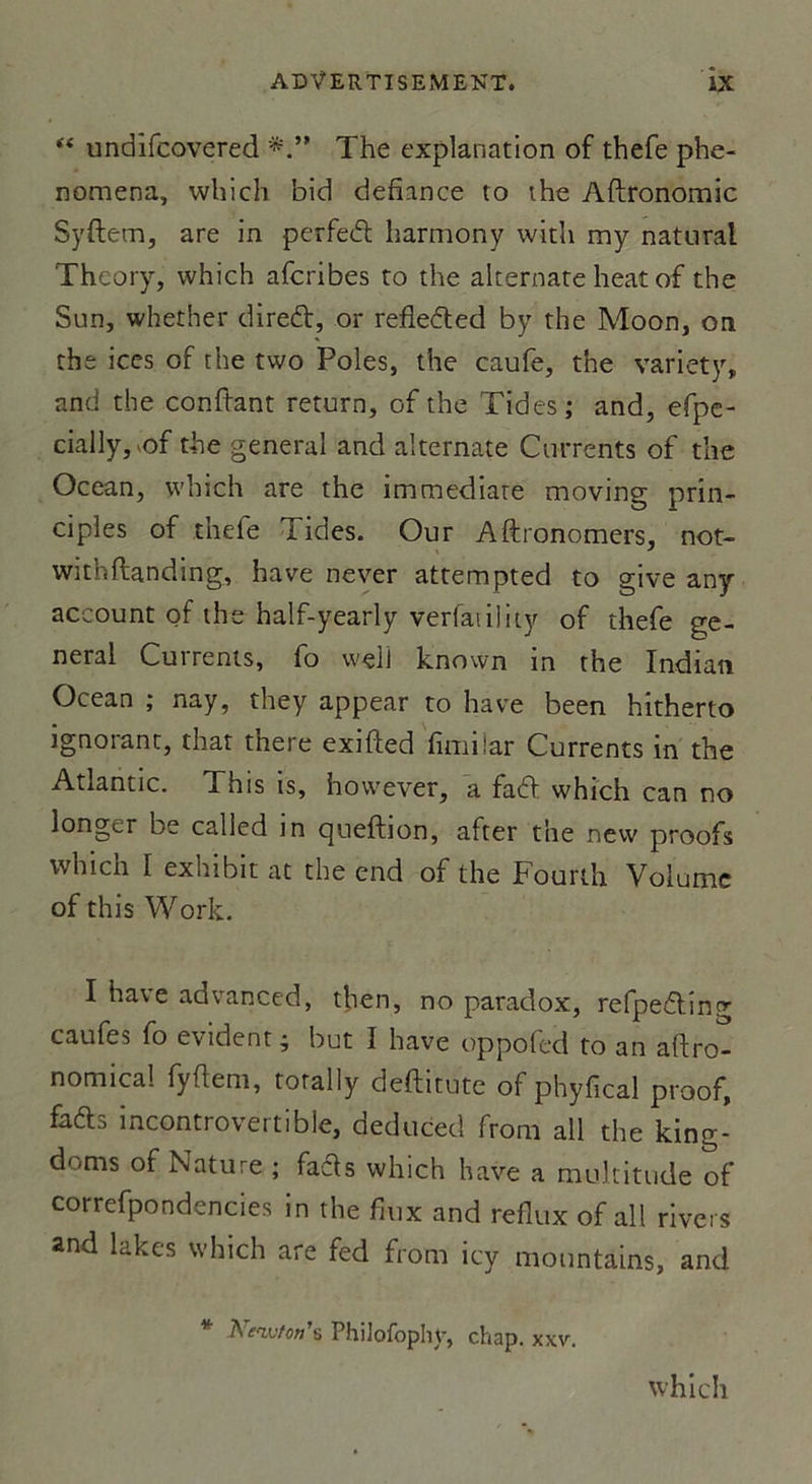 “ undîfcovered The explanation of thefe phe- nomena, which bid défiance to the Aftronomic Syftem, are in perfed harmony with my natural Theory, which afcribes to the akernate heat of the Sun, whether dired, or refleded by the Moon, on the ices of the two Pôles, the caufe, the variety, and the confiant return, of the T ides ; and, efpe- cially, of the general and aîternate Currents of the Océan, which are the immédiate moving prin- cipes of thefe Tides. Our Aftronomers, not- withftanding, hâve never attempted to give any account of the half-yearly verfavility of thefe ge- neral Currents, fo wçli known in the Indian Océan ; nay, they appear to hâve been hitherto ignorant, that there exifted fimiiar Currents in the Atlantic. This is, however, a fad which can no longer be called in queftion, after the nevv proofs which I exhibit at the end of the Fourth Volume of this Work. I hâve advanced, then, no paradox, refpedîng caufes fo évident; but I hâve oppofed to an aftro- nomical fyftem, torally deftitute of phyfical proof, fads incontrovertible, deduced from ail the king- doms of Nature ; fads which hâve a multitude of correfpondencies in the faix and reflux of ail rivets and lakes which are fed from icy mountains, and * Newton'6 PhiJofophy, chap. xxv.