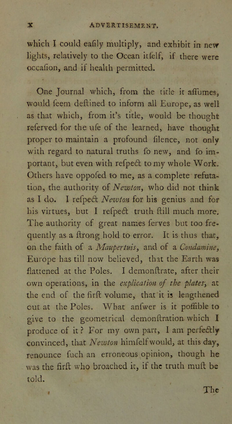 which I could eafily multiply, and exhibit in nevr lights, relatively to the Océan itfelf, if tbere were occafion, and if heakh permitted. One Journal which, from the title it allumes, would feem deftined to inform ail Europe, as well as that which, from it’s title, would be thought referved for the ufe of the learned, hâve thought proper to maintain a profound filence, not only with regard to natural truths fo new, and fo im- portant, but even with refpecft tomy whole Work, Others hâve oppofed to me, as a complété réfuta- tion, the authority of Newton, who did not think as I do. I refpetft Newton for his genius and for bis virtues, but I refpe£t truth ftill much more. The authority of great names ferves but too fre- quently as a ftrong hold to error. It is thus that, on the faith of a Maupertuis, and of a Condamine, Europe has till now believed, that the Earth was fiattened at the Pôles. I demonftrate, after their own operations, in the explication of the plates3 at the end of the firft volume, that it is lengthened out at the Pôles. What anfwer is it poffible to give to the geometrical demonftration which I produce of it ? For my own part, I am perfeélly convinced, that Newton himfelfwould, at this day, renounce fuch an erroneous opinion, though he was the firft who broached it, if the truth muft be told. «