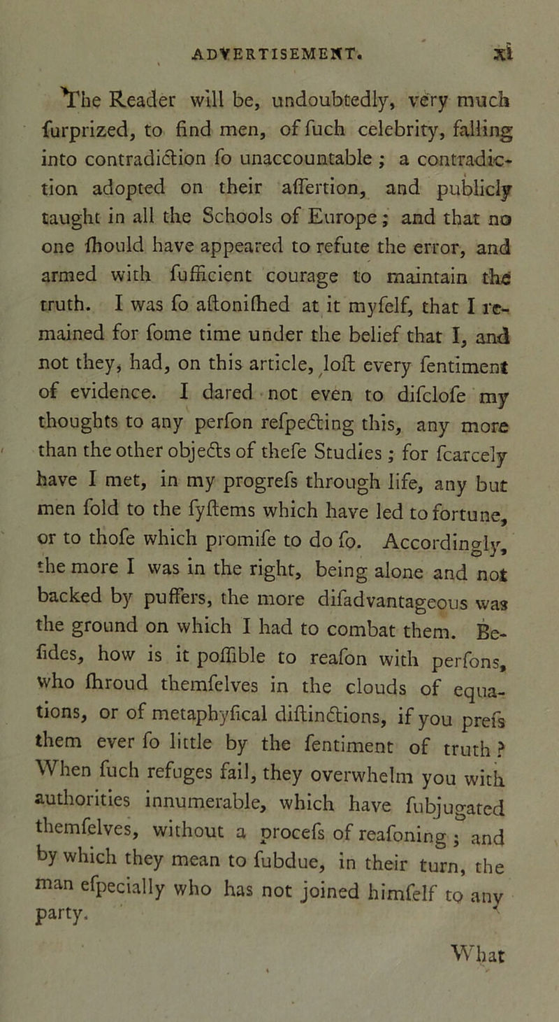 The Reader will be, undoubtedly, very much furprized, to find men, of fuch celebrity, falling into contradiction fo unaccountable ; a contradic- tion adopted on their aflertion, and publicly taught in ail the Schools of Europe ; and that no one ihould hâve appeared to réfuté the crror, and armed with fufficient courage to maintain the truth. I was fo aftonilhed at it myfelf, that I re- mained for fome time under the belief that I, and not they* h ad, on this article, loft every fentiment of evidence. I dared not even to difclofe my thoughts to any perfon refpeéting this, any more than the other objedts of thefe Studies ; for fcarcely hâve I met, in my progrefs through life, any but men fold to the fyftems which hâve led to fortune, or to thofe which promife to do fo. Accordingly, the more I was in the right, being alone and not backed by puffers, the more difadvantageous was the ground on which I had to combat them. Be- fides, how is it poffible to reafon with perfons, who fhroud themfelves in the clouds of équa- tions, or of metaphyfical diftinftions, if you prefs them ever fo little by the fentiment of truth ? When fuch refuges fail, they overwhelm you with authorities innumerable, which hâve fubjugated themfelves, without a procefs of reafoning ; and by which they mean to fubdue, in their turn, the man efpecially who has not joined himfelf to anv party. What