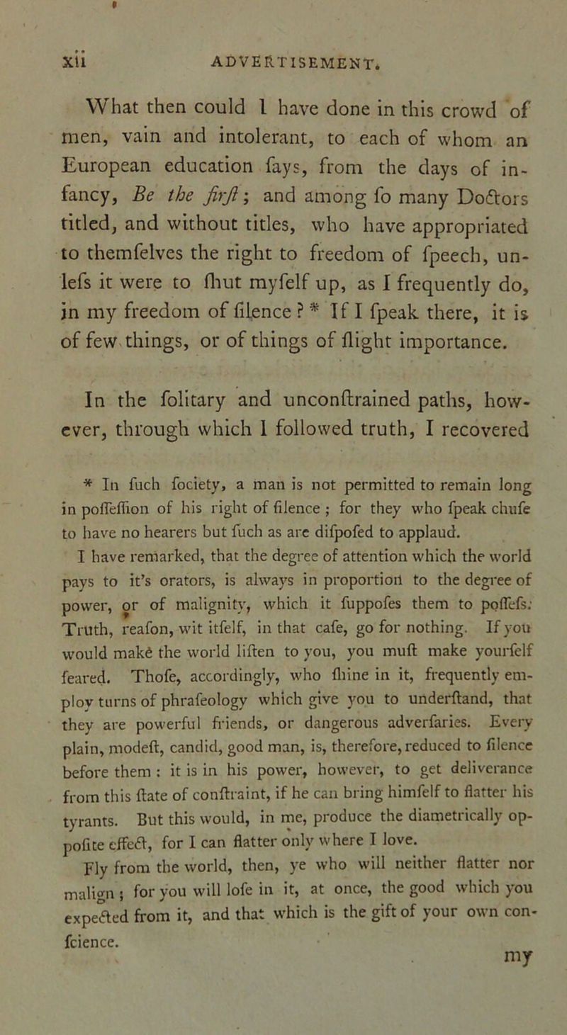 What then could 1 hâve done in this crowd of men, vain and intolérant, to each of whom an European éducation fays, from the days of in- fancy, Be the JirJî ; and among fo many Doftors titled, and without titles, who hâve appropriated to themfelves the right to freedom of fpeech, un- lefs it were to Huit myfelf up, as I frequently do, in my freedom of filence ? * If I fpeak there, it is of few things, or of things of flight importance. In the folitary and unconftrained paths, how- ever, through which 1 followed truth, I recovered * In fuch fociety, a man is not permitted to remain long in pofTefüon of his right of filence ; for they who fpeak chufe to hâve no hearers but fuch as are difpofed to applaud. I hâve remarked, that the degree of attention which the world pays to it’s orators, is always in proportion to the degree of povver, or of malignity, which it fuppofes them to poflefs: Truth, reafon, wit itfelf, in that café, go for nothing. If yott would makê the world liften to you, you muft make yourfelf feared. Thofe, accordingly, who Aline in it, frequently em- ploy turns of phrafeologv whtch give you to underftand, that they are powerful friends, or dangerous adverfaries. Every plain, modeft, candid, good man, is, therefore, reduced to filence before them : it is in his power, however, to get deliverance from this ftate of conftraint, if he can bring himfelf to flatter his tyrants. But this would, in me, produce the diametrically op- pofite effeéf, for I can flatter only where I love. Fly from the world, then, ye who will neither flatter nor malign j for you will lofe in it, at once, the good which you expeaed from it, and that which is the gift of your own con- fidence. my