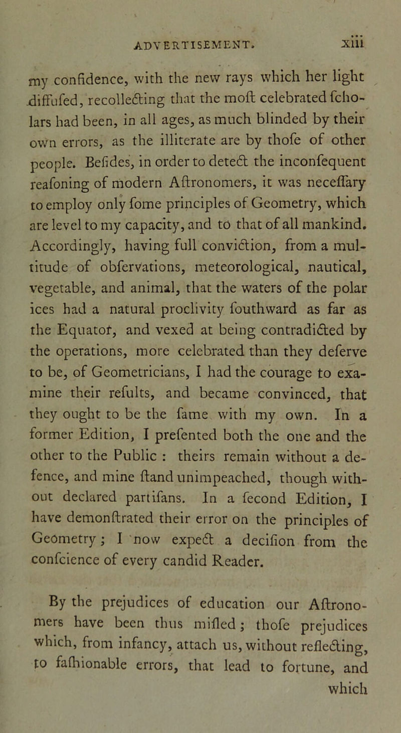 my confidence, with the nevv rays which her light .diffufed, recolle&amp;ing that the moft celebrated fcho- lars had been, in ail âges, as much blinded by their own errors, as the illiterate are by thofe of other people. Befides, in orderto deteél the inconfequent reafoning of modem Aftronomers, it was neceflary to employ only fome principles of Geometry, which are level to my capacity, and to that of ail mankind. Accoraingly, having full conviction, from a mul- titude of obfervations, meteorological, nautical, vegetable, and animal, that the waters of the polar ices had a natural proclivity fouthward as far as the Equatot, and vexed at being contradidted by the operations, more celebrated than they deferve to be, of Geometricians, I had the courage to exa- mine their refults, and became convinced, that they ought to be the famé with my own. In a former Edition, I prefented both the one and the other to the Public : theirs remain without a de- fence, and mine ftand unimpeached, though with- out declared partifans. In a fécond Edition, I hâve demonftrated their error on the principles of Geometry; I now expett a decifion from the confcience of every candid Reader. By the préjudices of éducation our Aftrono- mers hâve been thus mifled ; thofe préjudices which, from infancy, attach us, without refle&amp;ing, to falhionable errors, that lead to fortune, and