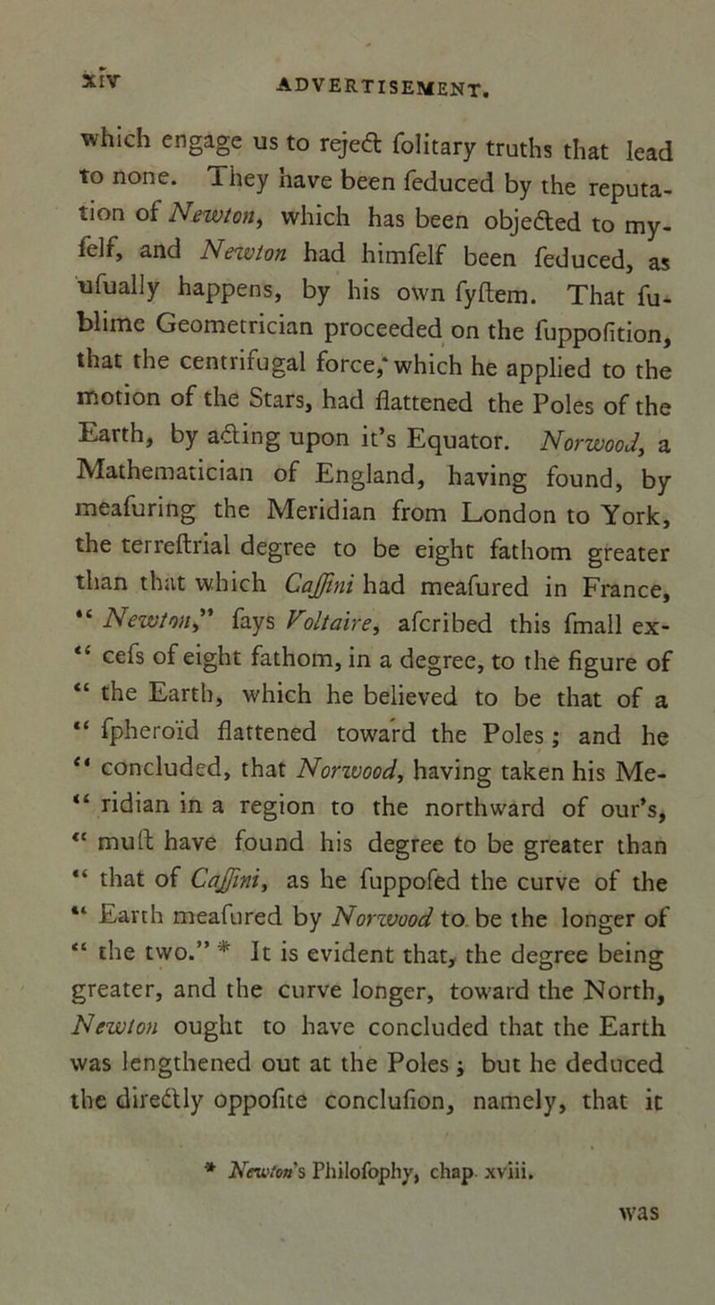 which engage us to rejed folitary truths that lead to none. Tiiey hâve been feduced by the réputa- tion of Newton, which has been obje&ed to my- felf, and Newton had himfelf been feduced, as ufually happens, by his own fyftem. That fu- blime Geometrician proceeded on the fuppofîtion, that the centnrugal force,* which he applied to the motion of the Stars, had flattened the Pôles of the Earth, by afting upon it’s Equator. Norwood, a Mathematician of England, having found, by meafuring the Meridian from London to York, the terreftnal degree to be eight fathom greater than that which CaJJini had meafured in France, “Newton” fays Voltaire, afcribed this fmall ex- tl cefs of eight fathom, in a degree, to the figure of “ the Earth, which he believed to be that of a “ fpheroïd flattened toward the Pôles ; and he “ concluded, that Norivood, having taken his Me- “ ridian in a région to the northward of our’s, <£ muft hâve found his degree to be greater than “ that of CaJJini, as he fuppofed the curve of the “ Earth meafured by Norzvood to be the longer of “ the two.” * It is évident that, the degree being greater, and the curve longer, toward the North, Newton ought to hâve concluded that the Earth was lengthened out at the Pôles ; but he deduced the direétly oppofite conclufion, namely, that it * Newton's Philofophy, chap xviii. was