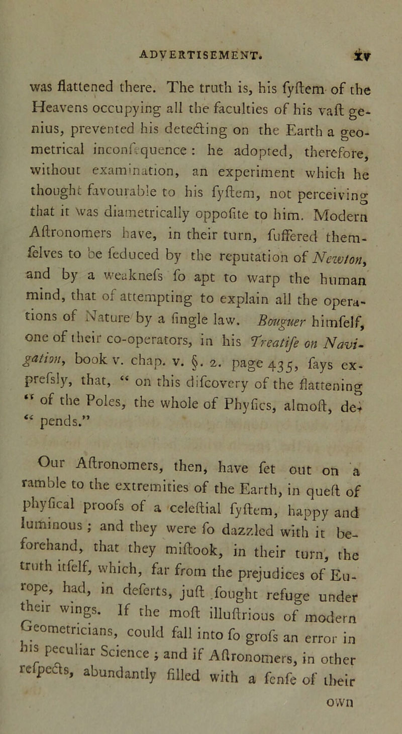 was flattened there. The truth is, his fyftem of the Heavens occupying ail the faculties of his vaft ge- nius, prevented his deteding on the Earth a geo- metrical inconftquence : he adopred, therefbre, without examination, an experiment which he thought favourable to his fyftem, not perceiving that it was diametrically oppofite to him. Modem Aftronomers hâve, in their turn, fuffered them- felves to ’oe feduced by the réputation of Neivlon, and by a weaknefs fo apt to warp the human mind, that of attempting to explain ail the opera- tions of oJature by a fingle law. Bouguer himfelf, oneof their co-operators, in his Treatife on Navi- gation, book v. chap. v. §. 2. page 435, fays ex- prefsly, that, “ on this difcovery of the fîattening tc of the Pôles, the whole of Phyfics, almoft, de* “ pends.” Our Aftronomers, then, hâve fet out on a ram b le to the extremities of the Earth, in queft of phyfical proofs of a celeftial fyftem, happy and luiHinous ; and they were fo dazzled with it be- forehand, that they miftook, in their turn, the truth nfelf, which, far from the préjudices of Eu- rope, had, m deferts, juft fought refuge under their wings. ]f the moft illuftrious of modem eometricians, could fall into fo grofs an error in his peculiar Science ; and if Aftronomers, in other Fe peas» abundantly filled with a fcnfe of their ovvn