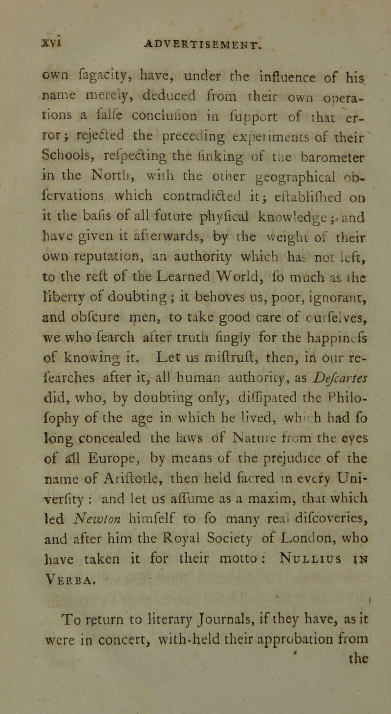 own fagacity, hâve, under the influence of his name merely, deduced from rheir own onera- tions a falie conciuiion in fupport of that er- ror j rejeded the preceding experiments of their Schools, refpeding the finking of t..e barometer in the North, with the other geographical fervations which contradrded it; eilablifhed on it the bafis of ail future phyflcai knowledge ^ and hâve given it afterwards, by the weight of their own réputation, an authority which has not left, to the reft of the Learned World, fo much as fhe libert-y of doubting ; it behoves us, poor, ignorant, and obfcure men, to take good care of turfelves, we who fearch after truth lingly for the happinTs of knowing it. Let us miftruft, then, in our re- fearches after it, ail human authority, as Dejcartes did, who, by doubting only, difïipated the Philo- fophy of the âge in which he lived, whi- h had fo long çoncealed the laws of Nature from the eyes of £il Europe, by means of the préjudice of the name of Ariftotle, then heid facred in every Uni- verfity : and let us affume as a maxim, that which led Newton himfelf to fo many reai difeoveries, and after him the Royal Society of London, who hâve taken it for their motto : Nullius in Verba. v i To rpturn to literary Jonrnals, if they hâve, as it were in concert, with-held their approbation from 4 the