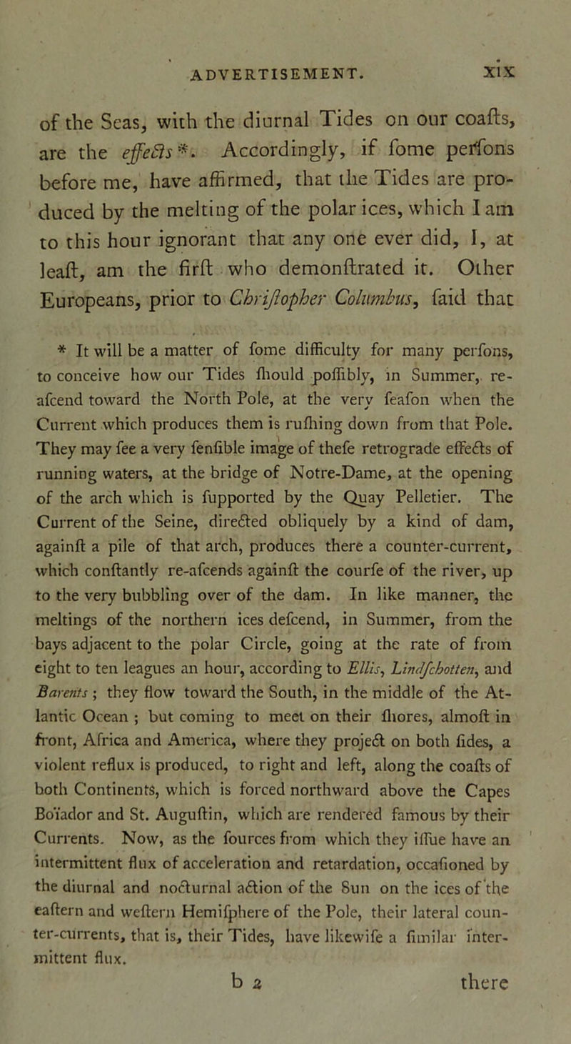 of the Seas, with the diurnal Tides on our coafts, are the effefis*. Accordingly, if fome peffons before me, hâve affirmed, that the Tides are pro- duced by the melting of the polar ices, vvhich I ain to this hour ignorant that any one ever did, I, at leaft, am the firft who demonftrated it. Other Europeans, prior to Chrijlopher Columbus, faid that * It will be a matter of fome difficulty for many perfons, to conceive how our Tides fliould poiïibly, in Summer, re- afcend toward the North Pôle, at the verv feafon when the Current which produces them is rufhing down from that Pôle. They may fee a very fenfible image of thefe rétrogradé effe&amp;s of running waters, at the bridge of Notre-Dame, at the opening of the arch which is fupported by the Quay Pelletier. The Current of the Seine, diredted obliquely by a kind of dam, againft a pile of that arch, produces there a counter-current, which conftantly re-afcends againft the courfe of the river, up to the very bubbling over of the dam. In like manner, the meltings of the northern ices defcend, in Summer, from the bays adjacent to the polar Circle, going at the rate of froin eight to ten leagues an hour, according to Ellis, LinJfchotten, and Barents ; they flow toward the South, in the middle of the At- lantic Océan ; but coming to meel on their fliores, almoft in front, Africa and America, where they projeél on both ftdes, a violent reflux is produced, to right and left, along the coafts of hoth Continents, which is forced northward above the Capes Boïador and St. Auguftin, which are rendered famous by their Currents. Now, as the fourcesfrom which they ilïue hâve an intermittent flux of accélération and retardation, occafioned by the diurnal and nocturnal adlion of the Sun on the ices of the eaftern and weftern Hemifphere of the Pôle, their latéral coun- ter-currents, that is, their Tides, hâve likewife a fimilar inter- mittent flux. b 2 there