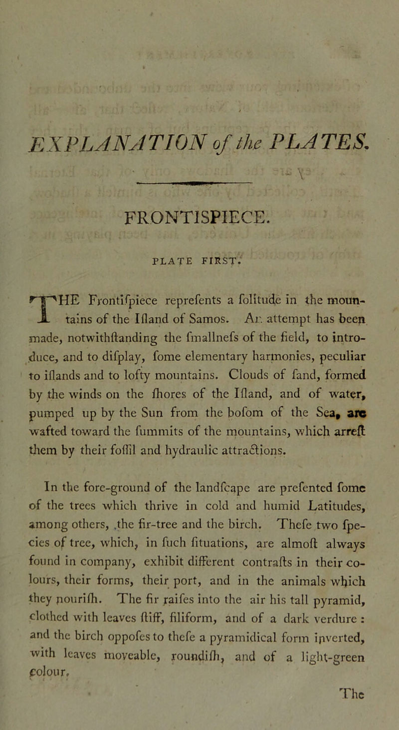 EX P LAN A T ION of the PLATES. I iS V FRONTISPIECE. PLATE FIRST. THE Frontifpiece reprefents a folitude in the moun- tains of the Ifland of Samos. Ar. attempt has beep made, notwithftandir.g the fmallnefs of the field, to intro- duce, and to difplay, fome elementary harmonies, peculiar to iflands and to lofty mountains. Clouds of fand, formed by the winds on the fhores of the Ifland, and of water, pumped up by the Sun from the bofom of the Sea, are wafted toward the fummits of the mountains, which arrefl tiiem by their foflil and hydraulic attractions. In the fore-ground of the landfcape are prefented fome of the trees which thrive in cold and humid Latitudes, among others, ,the fir-tree and the birch. Thefe two fpe- cies of tree, which, in fuch fituations, are almofl always found in company, exhibit different contrafts in their co- lours, their forms, their port, and in the animais which they pourifh. The fir raifes into the air his tall pyramid, clothed with leaves (tiff, filiform, and of a dark verdure : and the birch oppofesto thefe a pyratnidical form ipverted, with leaves moveablc, roundifli, and of a light-green folour.