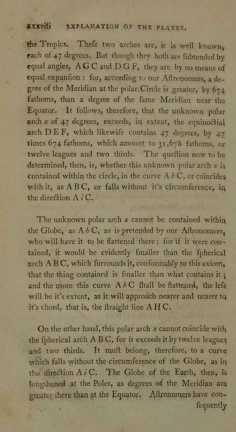 theTropics. Thefe two arches are, it is well known* each of 47 degrees. But though they both are fubtended by cqual angles, A G C and DGF, they are by no mcans of equal expanfion : for, açcording to our Aftronomers, a de- gree of the Meridian at the polar Circle is greater, by 674 fathoms, than a degree of the famé Meridian near the Equator. It follows, therefore, that the unknown polar arch x of 47 degrees, exceeds, in extent, the equinodlial arch DEF, which likewife contains 47 degrees, by 47 limes 674 fathoms, which amount to 31,678 fathoms, or twelve leagues and two thirds. The queftion now to be determined, then, is, whether this unknown polar arch x is contained within the circle, in the curve A h C, or coïncides with it, as A B C, or falls without it’s circumference, ir\ the direélion A i C. The unknown polar arch x cannot be contained within the Globe, as A h C, as is pretended by our Aftronomers^ w'ho will hâve it to be flattened there : for if it were con- tained, it would be evidently fmaller than the fpherical arch A B C, which furrounds it, conformahly to this axiom, that the thing contained is fmaller than what contains it ; and the more this curve A h C {hall be flattened, the lefs will be it’s extent, as it will approdch nearer and nearer tq it’s chord, that is, the ftraight line A H C. On the other hand, this polar arch x cannot coïncide with the fpherical ar£h ABC, for it exceeds it by twelve leagues and two thirds. It muft belong, therefore, to a curve which falls without the circumference of the Globe, as in thu diredtion A i C. The Globe of the Earth, then, is lengthened at the Pôles, as degrees of the Meridian arc greater there than at the Equator. Aftronomers hâve con- fequently