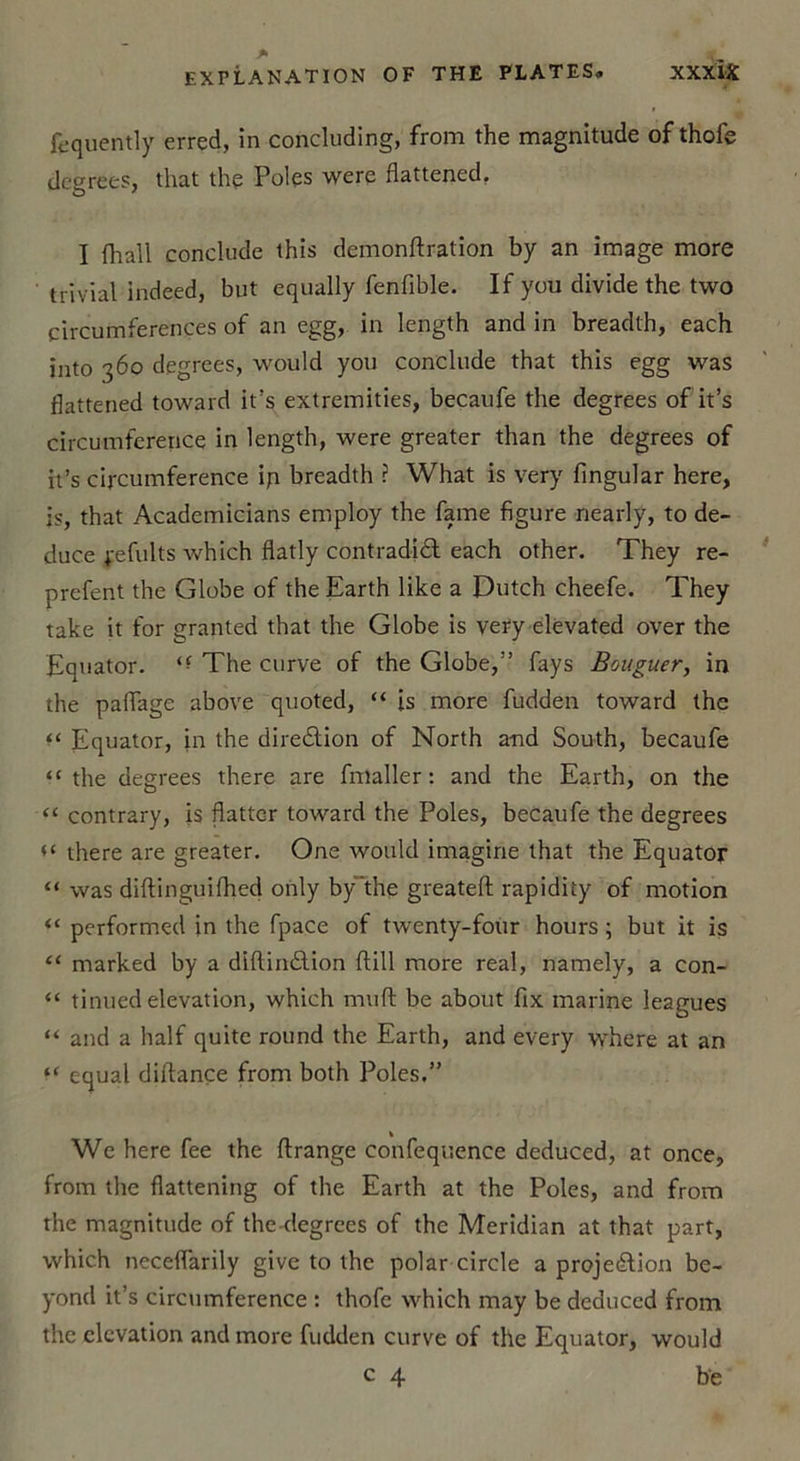 fequently erred, in concluding, from the magnitude of thofe degrees, that the Pôles were flattened. I fliail conclude this demonftration by an image more trivial indeed, but equally fenfible. If you divide the two circumferences of an egg, in length and in breadth, each into 360 degrees, would you conclude that this egg was flattened toward it’s extremities, becaufe the degrees of it’s circumfcrence in length, were greater than the degrees of it’s circumference iq breadth ? What is very fingular here, js, that Academicians employ the famé figure nearly, to de- duce Refaits which flatly contradiCl each other. They re- prefent the Globe of the Earth like a Dutch cheefe. They take it for granted that the Globe is very elevated over the Equator. The curve of the Globe,” fays Bouguer, in the paflage above quoted, “ is more fudden toward the “ Equator, in the direction of North a-nd South, becaufe “ the degrees there are fmaller : and the Earth, on the “ contrary, is flatter toward the Pôles, becaufe the degrees there are greater. One would imagine that the Equator “ was diftinguifhed only by'the greatefl: rapidity of motion “ performed in the fpace of twenty-four hours ; but it is “ marked by a diftinCtion flill more real, namely, a con- “ tinued élévation, which muft be about fix marine leagues “ and a half quite round the Earth, and every where at an “ cqual diftançe from both Pôles.” Wc here fee the ftrange confequence deduced, at once, from the flattening of the Earth at the Pôles, and from the magnitude of the degrees of the Meridian at that part, which neceflarily give to the polar circle a projection be- yoncl it’s circumference : thofe which may be deduced from the élévation and more fudden curve of the Equator, would c 4 be