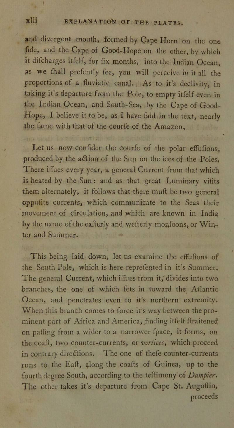 and divergent mouth, formed by Cape Horn on the one fîde, and the Cape of Good-Pîope on the other, by which it difeharges itfelf, for fix months, into the Indian Océan, as we fhall prefently lee, you will perceive in it ail the proportions of a fluviatic canal. As to it’s declivity, in taking it’s departure from the Pôle, to empty itfelf even in the Indian Océan, and South-Sea, by the Cape of Good- Hope, I believe it to be, as I hâve faid in the text, nearly the faîne with that of the courfe of the Amazon, Let us now confider the courfe of the polar effufions, produced by the action of the Sun on the ices of the Pôles, There ilfues every year, a general Current from that which is heated by the Sun : and as that great Luminary vifits them alternately, it follows that there muft be two general oppofite currents, which communicate to the Seas their movement of circulation, and which are known in India by the narae of the ealterly and wefterly monfoons, or Wir\- ter and Summer. This being laid down, let us examine the effufions of the South Pôle, which is here reprefented in it’s Summer. The general Current, which ilfues irom it,'divides into two branches, the one of which fets in toward the Atlantic Océan, and pénétrâtes even to it’s northern extremity. When this branch cornes to force it’s way between the pro- minent part of Africa and America, finding itfelf ftraitened on palfing from a wider to a narrower fpace, it forms, on the coaft, two eounter-currents, or vorticesy which proceed in contrary directions. The one of thefe counter-currents runs to the Eaft, tjlong the coalts of Guinea, up to the fourthdegree South, according to the teftimony of Dampier. The other takes it’s departure from Cape St. Augultin, proceeds