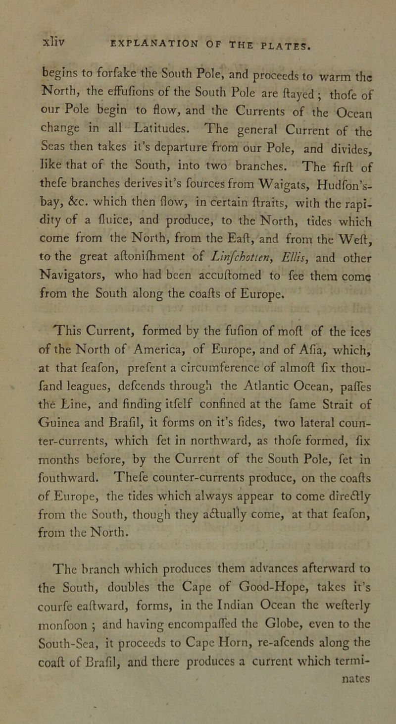 begins to forfake the South Pôle, and proceeds to warm thc North, the efFufions of the South Pôle are ftayed ; thofe of our Pôle begin to flow, and the Currents of the Océan change in ail Latitudes. The general Current of thc Seas then takes it’s departure from our Pôle, and divides, like that of the South, into two branches. The firft of thefe branches dérivés it’s fourcesfrom Waigats, Hudfon’s- bay, &amp;c. which then flow, in certain ftraits, with the rapi- dity of a fluice, and produce, to the North, tides which corne from the North, from the Eaft, and from the Weft, to the great aftonifhment of Linfchotien, Ellis, and other Navigators, who had been accuftomed to fee them corne from the South along the coafts of Europe. This Current, formed by the fuflon of moft of the ices of the North of America, of Europe, and of Afia, which, at that feafon, prefent a circumference of almofl: fix thou- fand leagues, defcends through the Atlantic Océan, pafles thé Line, and finding itfelf confined at the famé Strait of Guinea and Brafil, it forms on it’s fides, two latéral coun- ter-currents, which fet in northward, as thofe formed, fix months before, by the Current of the South Pôle, fet in fouthward. Thefe counter-currents produce, on the coafts of Europe, the tides which always appear to corne dire&amp;ly from the South, though they a£lually corne, at that feafon, from the North. The branch which produces them advances afterward to the South, doubles the Cape of Good-Hope, takes it’s courfe eaftward, forms, in thc Indian Océan the wefterly monfoon ; and having encompafled the Globe, even to the South-Sea, it proceeds to Cape Horn, re-afeends along thc coaft of Brafil, and there produccs a current which termi- nâtes