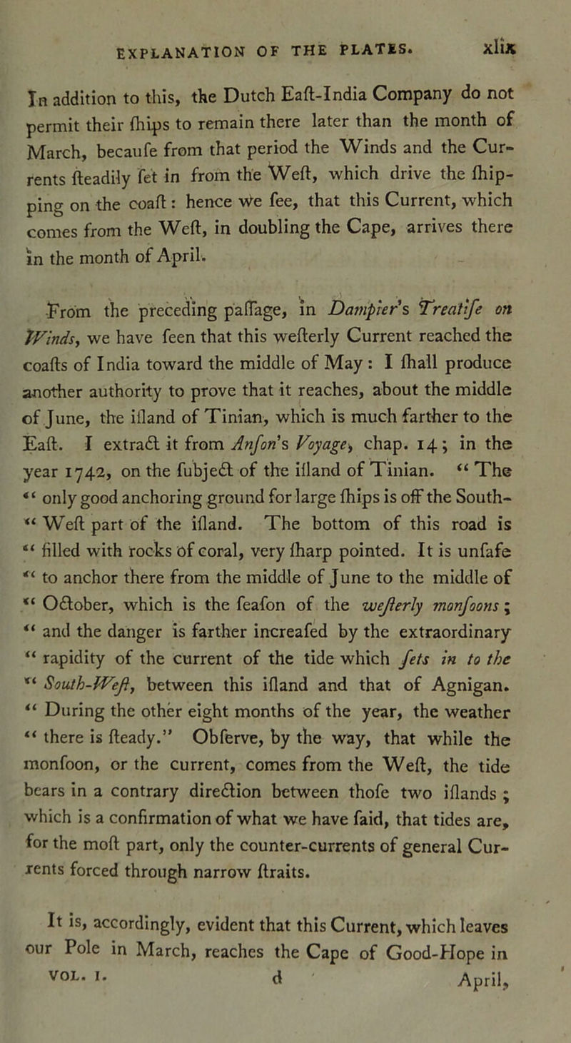 In addition to this, the Dutch Eaft-India Company do not permit their Ihips to remain there later than the month of March, becaufe from that period the Winds and the Cur» rents fteadily fet in from the Weft, which drive the fhip- ping on the coaft : hence We fee, that this Current, which cornes from the Weft, in doubling the Cape, arrives there in the month of April. ■From the preceding paftage, in Datnpier s Treahfe on Wmds, we hâve feen that this wefterly Current reached the coafts of India toward the middle of May : I ihail produce another authority to prove that it reaches, about the middle of June, the iiland of Tinian, which is much farther to the Eaft. I extrait it from Anforis Voyage^ chap. 14; in the year 1742, on the fubjedt of the iiland of Tinian. “ The only good anchoring ground for large fhips is off the South* “ Weft part of the iiland. The bottom of this road is “ filled with rocks of coral, very lharp pointed. It is unfafe “ to anchor there from the middle of June to the middle of “ Oitober, which is the feafon of the wcjierly monjoons ; and the danger is farther increafed by the extraordinary “ rapidity of the current of the tide which Jets in to the South-ÎVeJ, between this iiland and that of Agnigan. “ During the othér eight months of the year, the weather “ there is fteady.” Obferve, by the way, that while the monfoon, or the current, cornes from the Weft, the tide bears in a contrary dire&amp;ion between thofe two illands ; which is a confirmation of what we hâve faid, that tides are, for the moft part, only the counter-currents of general Cur- xents forced through narrow ftraits. It is, accordingly, évident that this Current, which leaves our Pôle in March, reaches the Cape of Good-Hope in vol. 1. d April;,