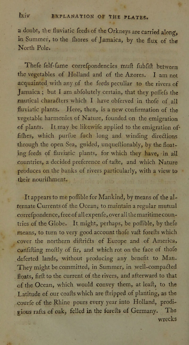 a doubt, the fluviatic fcedsof theOrkne.ys arecarrîed along, in Summer, to the fhores of Jamaica, by the flux of the North Pôle. Thefe felf-fame correfpondencies muft fubfift between the vegetables of Holland and of the Azores. I am not acquainted with any of the feeds peculiar to the rivers of Jamaica ; but I am abfolutely certain, that they poflefs the nautical characlers which I hâve obferved in thofe of ail fluviatic plants. Here, then, is a new confirmation of the vegetable harmonies of Nature, founded on the émigration of plants. It may be likewife applied to the émigration of* fifhes, which purfue fuch long and winding diredions through the open Sea, guided, unqueftionably, by the float- ing feeds of fluviatic plants, for which they hâve, in ail countries, a decided preference of tafte, and which Nature produces on the banks of rivers particularly, with a view to theïr nourifhment. It appears to me poflïble for Mankind, by means of the al- ternate Currentsôf the Océan, to maintain a regular mutual correfpondence, free of ail expenfe, over ail the maritime coun- tries of the Globe. It might, perhaps, be poflible, by thefe means, to turn to very good account thofe vaft forefts which cover the northern diftri&amp;s of Europe and of America, confifting moftly of fir, and which rot on the face of thofe deferted lands, without producing any benefit to Man. They might be committed, in Summer, in well-compaded floats, firfl to the current of the rivers, and afterward to that of the Océan, which would convey them, at leaft, to the Latitude of our coafts which are ftripped of planting, as the courfe of the Rhine pours every year into Holland, prodi- gious rafts of oak, fellcd in the forefts of Germany. The wrecks