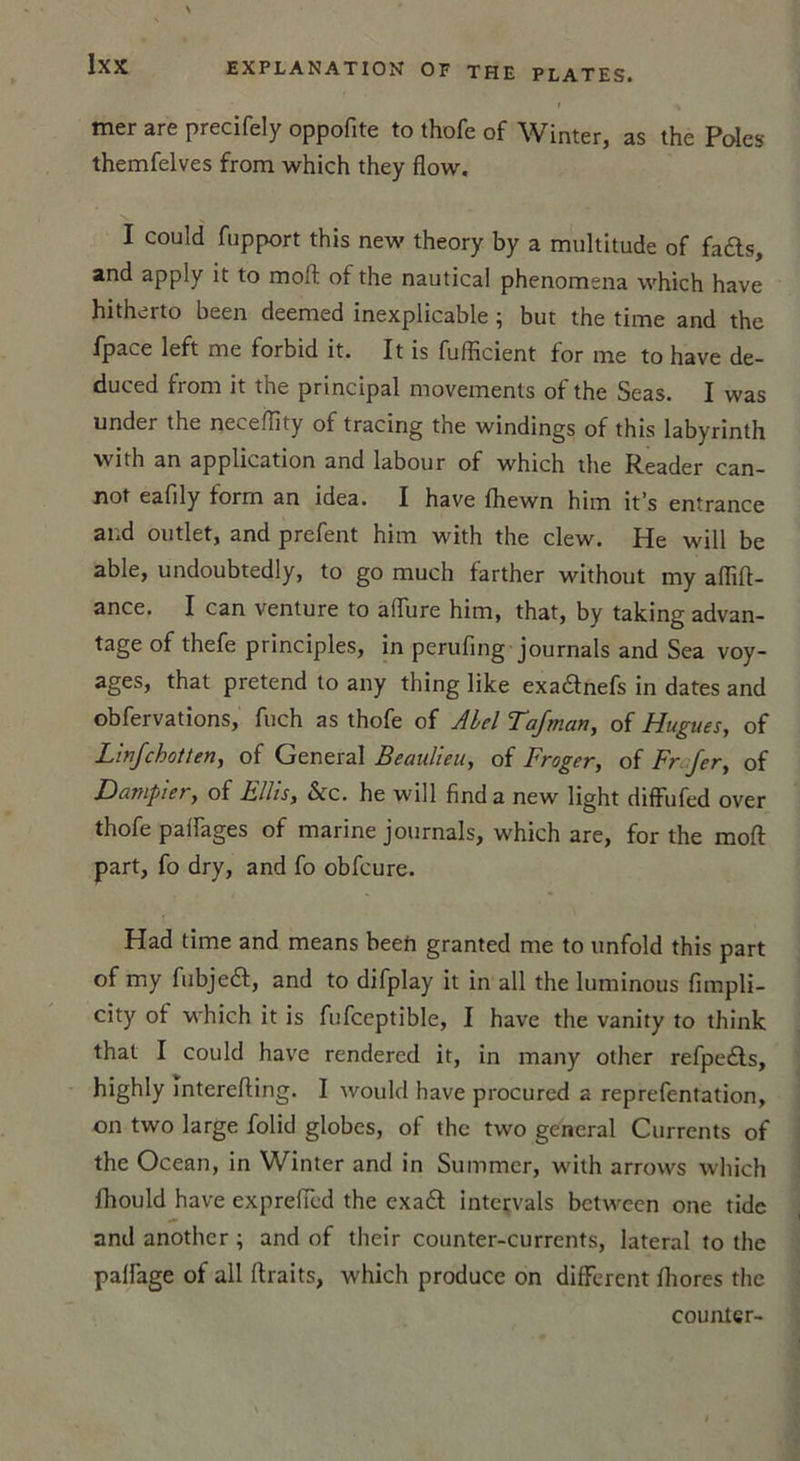 mer are precifely oppofite to thofe of Winter, as the Pôles themfelves from which they flow. I could fupport this new theory by a multitude of fa£ts, and apply it to moft of the nautical phenomena which hâve hitherto been deemed inexplicable ; but the time and the fpace left me forbid it. It is fufficient for me to hâve de- duced from it the principal movements of the Seas. I was under the necefïity of tracing the windings of this labyrinth with an application and labour of which the Reader can- not eafily form an idea. I hâve fhewn him it’s entrance and outlet, and prefent him with the clew. He wili be able, undoubtedly, to go much farther without my aflift- ance. I can venture to alTure him, that, by taking advan- tage of thefe principles, in perufing journals and Sea voy- ages, that prétend to any thing like exa&amp;nefs in dates and obfervations, fuch as thofe of Abel Tafman, of Hugues, of L 'infcbotten, of General Beaulieu, of Froger, of Fr Jer, of Dampier, of Ellis, &amp;c. he will find a new light diffufed over thofe pairages of marine journals, which are, for the moft part, fo dry, and fo obfcure. Had time and means beeft granted me to unfold this part of my fubjeét, and to difplay it in ail the luminous fimpli- city of which it is fufceptible, I hâve the vanity to think that I could hâve rendercd it, in many other refpe£ts, highly interefting. I would hâve procured a reprefentation, on two large folid globes, of the two general Currents of the Océan, in Winter and in Summer, with arrows which fhould hâve exprefïèd the exadl intervals between one tidc and another ; and of their counter-currents, latéral to the palfage of ail ftraits, which produce on different ftiores the counter-