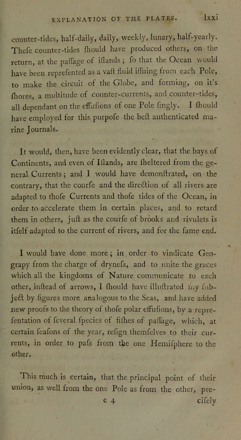 counter-tides, half-daily, daily, weekly, -lunary, half-yearty. Thefe counter-tides fliould hâve produced others, on the return, at the paflage of iflands ; fo that the Océan would hâve been reprefented as a vaft fluid ifluing from each Pôle, to make the circuit of the Globe, and forming, on it’s fttores a multitude of counter-currents, and counter-tides, ail dépendant on the effufions of one Pôle fmgly. I fhould hâve employed for this purpofe the beft authenticated ma- rine Journals. It would, then, hâve been evidently clear, that the bays of Continents, and even of Illands, are fheltered from the ge- neral Currents ; and I would hâve demonftrated, on the contrary, that the courfe and the direction of ail rivers are adapted to thofe Currents and thofe tides of the Océan, in order to accelerate them in certain places, and to retard them in others, juft as the courfe of brooks and rivulets is itfelf adapted to the current of rivers, and for the famé end. I would hâve done more ; in order to vindicate Geo- grapy from the charge of drynefs, and to unité the grâces which ail the kingdoms of Nature communicate to each other, inftead of arrows, I Ihould hâve illuftrated my fub- je£l by figures more analogous to the Seas, and hâve added new proofs to the theory of thofe polar effufions, bv a repre- fentation of feveral fpecies of filhes of paflage, which, at certain feafons of the year, refign themfelves to their cur- rents, in order to pafs from the one Hemifphere to the other. This much is certain, that the principal point of their union, as well from the one Pôle as from the other, pre- c 4 cifely