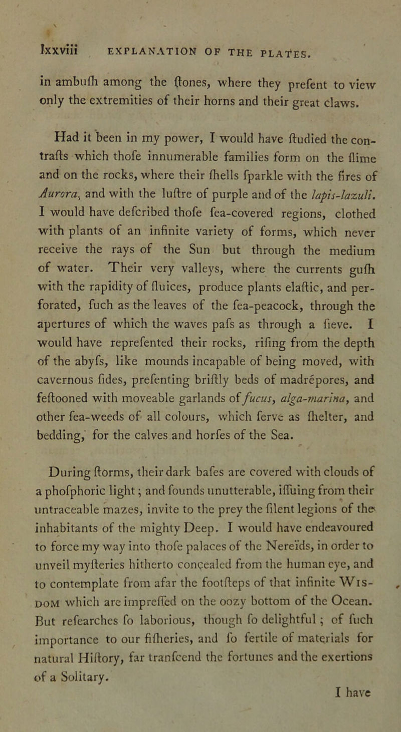 in ambufh among the {tones, where they prefent to view only the extremities of their horns and their great claws. Had it been in my power, I would hâve ftudied the con- trats which thofe innumerable families form on the Aime and on the rocks, where their fhells fparkle with the fires of Aurora, and with the luftre of purple and of the lapis-lazuli. I would hâve defcribed thofe fea-covered régions, clothed with plants of an infinité variety of for ms, which never receive the rays of the Sun but through the medium of water. Their very valleys, where the currents gufh with the rapidity of fluices, produce plants elaftic, and per- forated, fuch as the leaves of the fea-peacock, through the apertures of which the waves pafs as through a fieve. I would hâve reprefented their rocks, rifing from the depth of the abyfs, like mounds incapable of being moved, with cavernous fides, prefenting briftly beds of madrépores, and feftooned with moveable garlands of fucus, alga-marina, and other fea-weeds of ail colours, which ferve as fhelter, and bedding, for the calves and horfes of the Sea. During ftorms, their dark bafes are covered withclouds of a phofphoric light ; and founds unutterable, ilTuing from their untraceable mazes, invite to the prey the filent légions of the* inhabitants of the mighty Deep. I would hâve endeavoured to force my way into thofe palaces of the Nereïds, in order to unveil myfteries hitherto concealed from the human eye, and to contemplate from afar the footfleps of that infinité Wis- dom which areimpreffed on the oozy bottom of the Océan. But refearches fo laborious, though fo delightful ; of fuch importance to our fillieries, and fo fertile of matçrials for natural Hillory, far tranfcend the fortunes and the exertions of a Solitary. I hâve