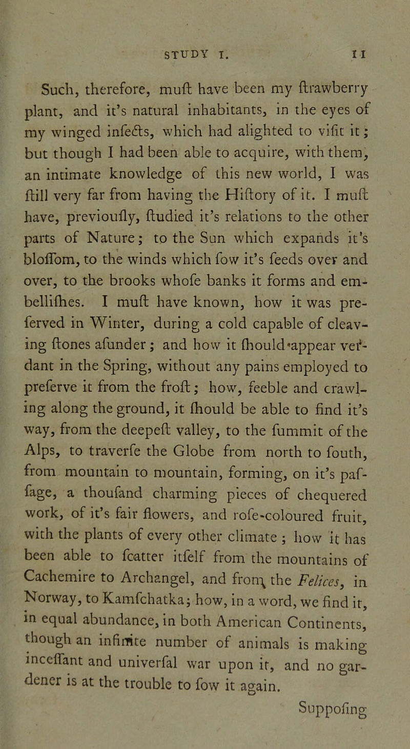 Such, therefore, muft hâve been my ftrawberry plant, and it’s natural inhabitants, in the eyes of my winged infecfts, which had alighted to vifit it ; but though I had been able to acquire, withthem, an intimate knowledge of this new world, I was ftill very far from having the Hiftory of it. I muft hâve, previoufty, ftudied it’s relations to the other parts of Nature; to the Sun which expands it’s bloffom, to the winds which fow it’s feeds over and over, to the brooks whofe banks it forms and em- bellifhes. I muft hâve known, how it was pre- ferved in Winter, during a cold capable of cleav- ing ftones afunder ; and how it fhould«appear ven- dant in the Spring, without any pains employed to preferve it from the froft ; how, feeble and crawl- ing along the ground, it fliould be able to find it’s way, from the deepeft valley, to the fummit of the Alps, to traverfe the Globe from north to fouth, from mountain to mountain, forming, on it’s paf- fage, a thoufand charming pièces of chequered work, of it’s fair flowers, and rofe-coloured fruit, with the plants of every other climate ; how it lias been able to fcatter itfelf from the mountains of Cachemire to Archangel, and fron\ the Felices, in Norway, to Kamfchatka; how, in a word, we find it, in equal abundance, in both American Continents, though an infinité number of animais is making incefiant and univerfal war upon ir, and no gar- dener is at the trouble to fow it again. Suppofing