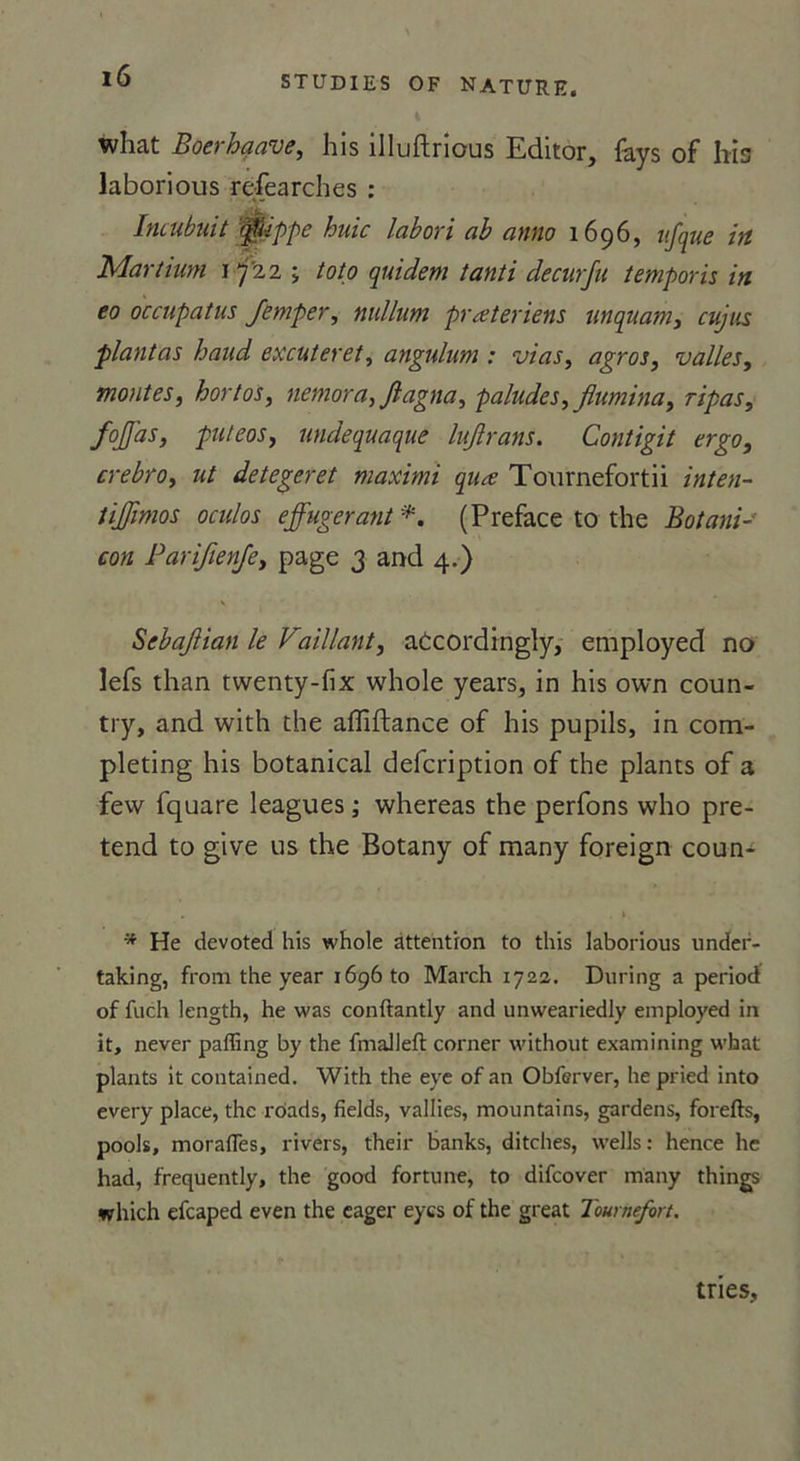 4 what Boerhaave, his illuftrious Editor, fays of his laborious refearches : Incubuit 0ippe huic labori ab anno 1696, nfque irt Martium 17'2 2 ; toto quidem tanti decurfu temporis in eo occupatus Jemper, million prœteriens unquam, cujus plantas haud excuteret, angulum : vias, agros, valles, montes, hortos, nemora, ftagna, paludes,fiumina, ripas, fojfas, puteos, undequaque Injlrans. Contigit ergo, crebro, ut detegeret maximi quæ Tournefortii inten- tijjïmos oculos effugerant *. (Préfacé to the Botaui- con Parifienje, page 3 and 4.) Sebajlian le Faillant, atcordingly, employed no lefs than twenty-fix whole years, in his own coun- try, and with the afliftance of his pupils, in com- pleting his botanical defcription of the plants of a few fquare leagues ; whereas the perfons who pré- tend to give us the Botany of many foreign coun- * He devoted his whole attention to this laborious under- taking, from the year 1696 to March 1722. During a period of fuch length, he was conftantly and unweariedly employed in it, never paffing by the fmaliefl corner without examining what plants it contained. With the eye of an Obferver, he pried into every place, the rôads, fields, vallies, mountains, gardens, forefts, pools, moralTes, rivers, their banks, ditches, wells : hence he had, frequently, the good fortune, to difcover many things which efcaped even the eager eycs of the great Toumefort. tries.
