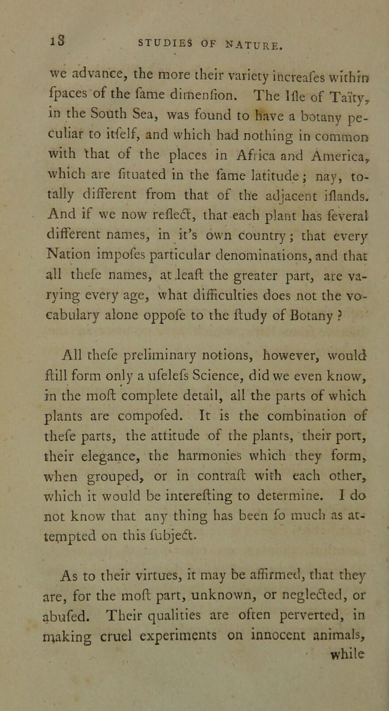 we advance, the more their vanety increafes withrn fpaces of the famé dimenlion. The 111e of Taïty, in the South Sea, was found to hâve a botany pe- culiar to itfelf, and which had nothing in cotnmon with ‘that of the places in Africa and America,, which are fituated in the famé latitude ; nay, to- tally different from that of the adjacent iflands. And if we now refleft, that each plant has feveral different names, in it’s own country ; that every Nation impofes particular dénominations, and that ail thefe names, at Jeaft the gréa ter part, are va- rying every âge, what difficulties does not the vo- cabulary alone oppofe to the ftudy of Botany ? Ail thefe preliminary notions, however, would ftill form only a ufelefs Science, did we even know, in the moft complété detail, ail the parts of which plants are compofed. It is the combination of thefe parts, the attitude of the plants, their port, their elegance, the harmonies which they form, when grouped, or in contraft with each other, which it would be interefting to détermine. I do not know that any thing has been fo much as at- tempted on this fubjed. As to their virtues, it may be affirmed, that thq'- are, for the moft part, unknown, or neglecled, or abufed. Their qualifies are often perverted, in making cruel experiments on innocent animais, while